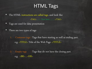 HTML Tags
• The HTML instructions are called tags, and look like
<TAG> ….. Text here…….. </TAG>
• Tags are used for data presentation
• There are two types of tags
1. Container tags : Tags that have starting as well as ending part.
e.g. <TITLE> Title of the Web Page </TITLE>
2. Empty tags : Tags that do not have the closing part.
e.g. <BR> , <HR>
 