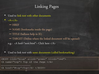 Linking Pages
• Used to link text with other documents
• <A></A>
– HREF
– NAME (bookmarks inside the page)
– TITLE (balloon help in IE)
– TARGET (Define where the linked document will be opened)
e.g.: <A href=‚next.html‛> Click here </A>
• Used to link text with same documents (called bookmarking)
30
<BODY link=“blue” alink=“green” vlink=“red”>
<A name=“top”> Top of the Page </A>
……………………………………………………
<A href=“#top”>Top</A> </BODY>
 