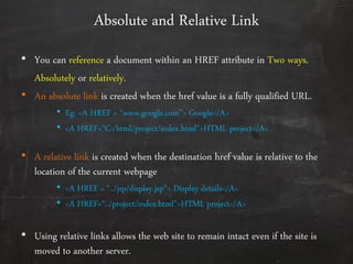 Absolute and Relative Link
• You can reference a document within an HREF attribute in Two ways.
Absolutely or relatively.
• An absolute link is created when the href value is a fully qualified URL.
• Eg: <A HREF = ‚www.google.com"> Google</A>
• <A HREF=‚C:/html/project/index.html‛>HTML project</A>
• A relative link is created when the destination href value is relative to the
location of the current webpage
• <A HREF = ‚../jsp/display.jsp‛> Display details</A>
• <A HREF=‚../project/index.html‛>HTML project</A>
• Using relative links allows the web site to remain intact even if the site is
moved to another server.
 
