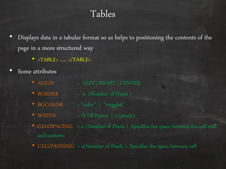 Tables
• Displays data in a tabular format so as helps to positioning the contents of the
page in a more structured way
• <TABLE> ….. </TABLE>
• Some attributes
• ALIGN = LEFT | RIGHT | CENTER
• BORDER = n (Number of Pixels )
• BGCOLOR = ‚color‛ | ‚#rrggbb‛
• WIDTH = % Of Parent | n (pixels)
• CELLSPACING = n (Number of Pixels ) -Specifies the space between the cell wall
and contents
• CELLPADDING = n(Number of Pixels )- Specifies the space between cell
 