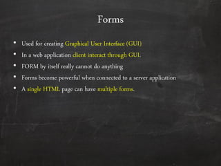 Forms
• Used for creating Graphical User Interface (GUI)
• In a web application client interact through GUI.
• FORM by itself really cannot do anything
• Forms become powerful when connected to a server application
• A single HTML page can have multiple forms.
 