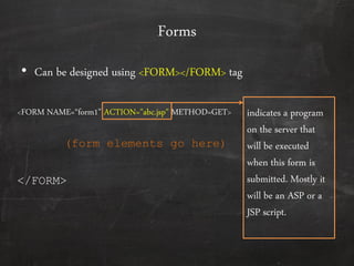 Forms
• Can be designed using <FORM></FORM> tag
<FORM NAME=‚form1‛ ACTION="abc.jsp" METHOD=GET>
</FORM>
(form elements go here)
indicates a program
on the server that
will be executed
when this form is
submitted. Mostly it
will be an ASP or a
JSP script.
 