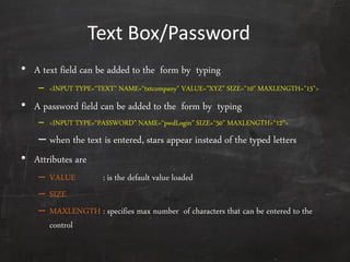 Text Box/Password
• A text field can be added to the form by typing
– <INPUT TYPE=‚TEXT" NAME=‚txtcompany" VALUE=‛XYZ‛ SIZE="10" MAXLENGTH="15">
• A password field can be added to the form by typing
– <INPUT TYPE=‚PASSWORD‛ NAME=‚pwdLogin‛ SIZE=‚50‛ MAXLENGTH=‚12‛>
– when the text is entered, stars appear instead of the typed letters
• Attributes are
– VALUE : is the default value loaded
– SIZE
– MAXLENGTH : specifies max number of characters that can be entered to the
control
 