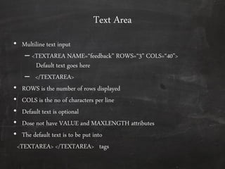 Text Area
• Multiline text input
– <TEXTAREA NAME=‚feedback‛ ROWS=‚3‛ COLS=‚40‛>
Default text goes here
– </TEXTAREA>
• ROWS is the number of rows displayed
• COLS is the no of characters per line
• Default text is optional
• Dose not have VALUE and MAXLENGTH attributes
• The default text is to be put into
<TEXTAREA> </TEXTAREA> tags
 