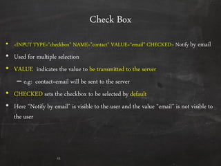 Check Box
• <INPUT TYPE="checkbox" NAME=‛contact" VALUE=‚email‛ CHECKED> Notify by email
• Used for multiple selection
• VALUE indicates the value to be transmitted to the server
– e.g: contact=email will be sent to the server
• CHECKED sets the checkbox to be selected by default
• Here ‚Notify by email‛ is visible to the user and the value ‚email‛ is not visible to
the user
48
 