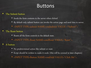 Buttons
• The Submit button
• Sends the form contents to the server when clicked
• By default only submit button can invoke the action page and send data to server.
• <INPUT TYPE=submit NAME=cmdsubmit VALUE =‚Submit‛>
• The Reset button
• Resets all the form controls to the default state.
• <INPUT TYPE=Reset NAME=cmdReset VALUE="Reset">.
• A button
• No predetermined action like submit or reset.
• Script should be written to make it work. (this will be covered in later chapters)
• <INPUT TYPE=Button NAME=cmdAdd VALUE=‚Click Me">.
 