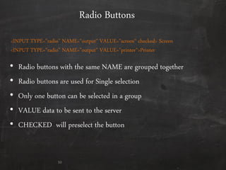 Radio Buttons
• Radio buttons with the same NAME are grouped together
• Radio buttons are used for Single selection
• Only one button can be selected in a group
• VALUE data to be sent to the server
• CHECKED will preselect the button
50
<INPUT TYPE="radio" NAME="output" VALUE="screen‚ checked> Screen
<INPUT TYPE="radio" NAME="output" VALUE="printer">Printer
 