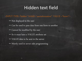 Hidden text field
<INPUT TYPE=‚hidden‛ NAME=‚userinformation‛ VALUE =‚form1‛>
– Not displayed to the user
– Can be used to pass data from one form to another
– Cannot be modified by the user
– So it must have a VALUE attribute set
– VALUE data to be sent to the server
– Mainly used in server side programming
51
 
