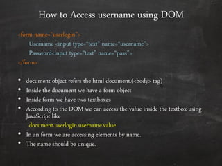 How to Access username using DOM
<form name=‚userlogin‛>
Username <input type=‚text‛ name=‚username‛>
Password<input type=‚text‛ name=‚pass‛>
</form>
• document object refers the html document.(<body> tag)
• Inside the document we have a form object
• Inside form we have two textboxes
• According to the DOM we can access the value inside the textbox using
JavaScript like
document.userlogin.username.value
• In an form we are accessing elements by name.
• The name should be unique.
 