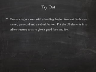 57
Try Out
• Create a login screen with a heading Login , two text fields user
name , password and a submit button. Put the UI elements in a
table structure so as to give it good look and feel.
 