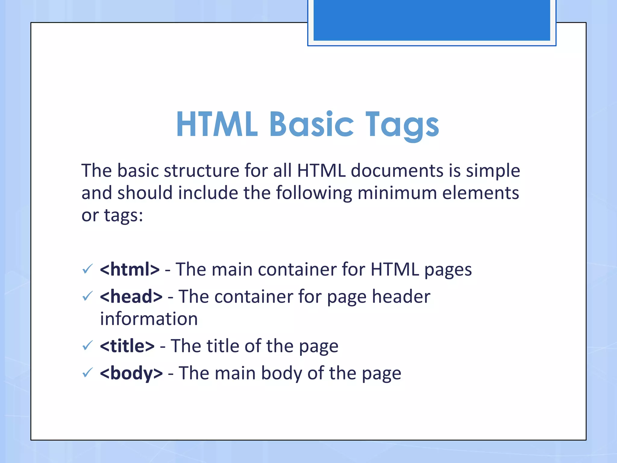 HTML Basic Tags
The basic structure for all HTML documents is simple
and should include the following minimum elements
or tags:
 <html> - The main container for HTML pages
 <head> - The container for page header
information
 <title> - The title of the page
 <body> - The main body of the page
 