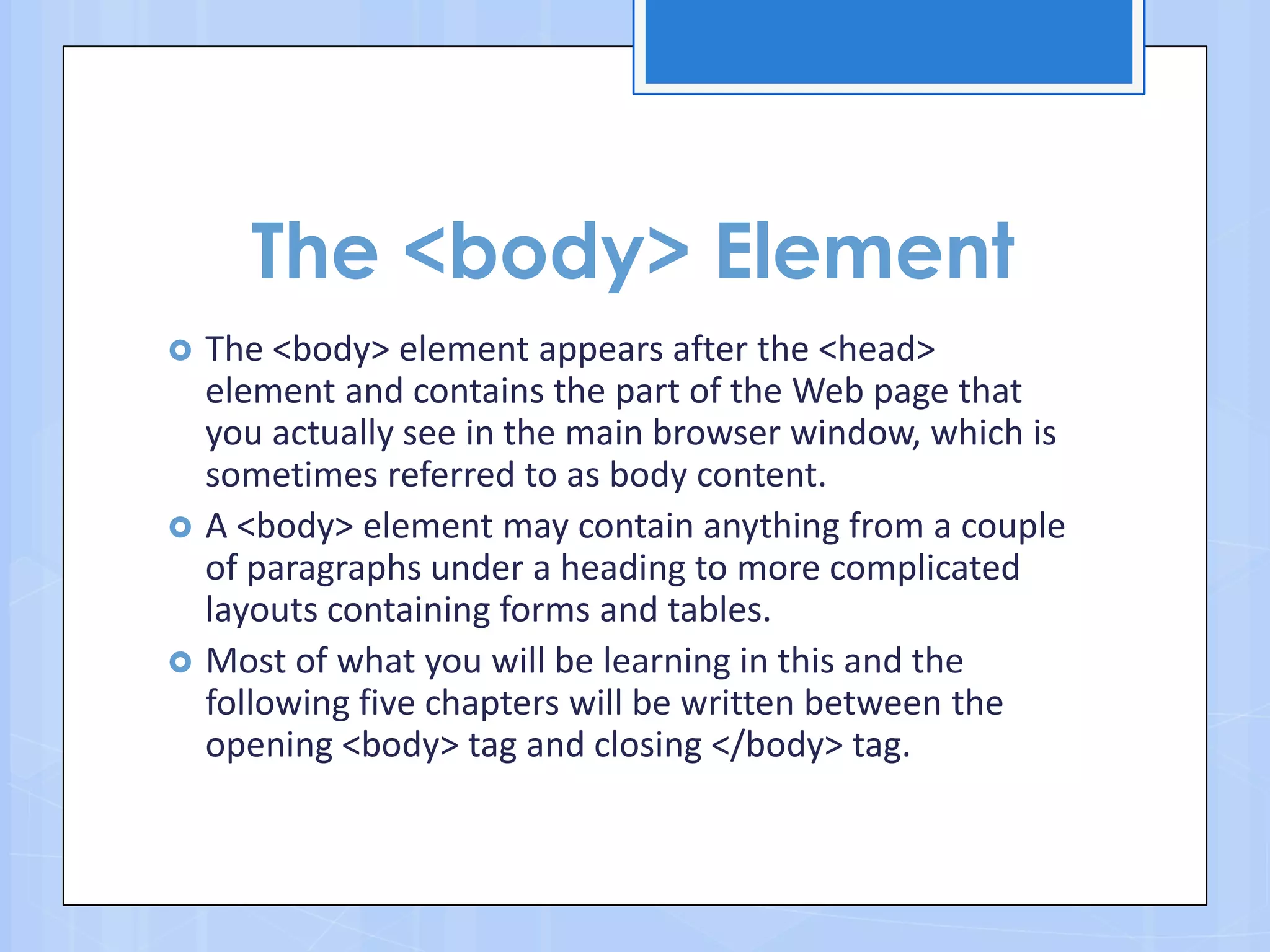 The <body> Element
 The <body> element appears after the <head>
element and contains the part of the Web page that
you actually see in the main browser window, which is
sometimes referred to as body content.
 A <body> element may contain anything from a couple
of paragraphs under a heading to more complicated
layouts containing forms and tables.
 Most of what you will be learning in this and the
following five chapters will be written between the
opening <body> tag and closing </body> tag.
 