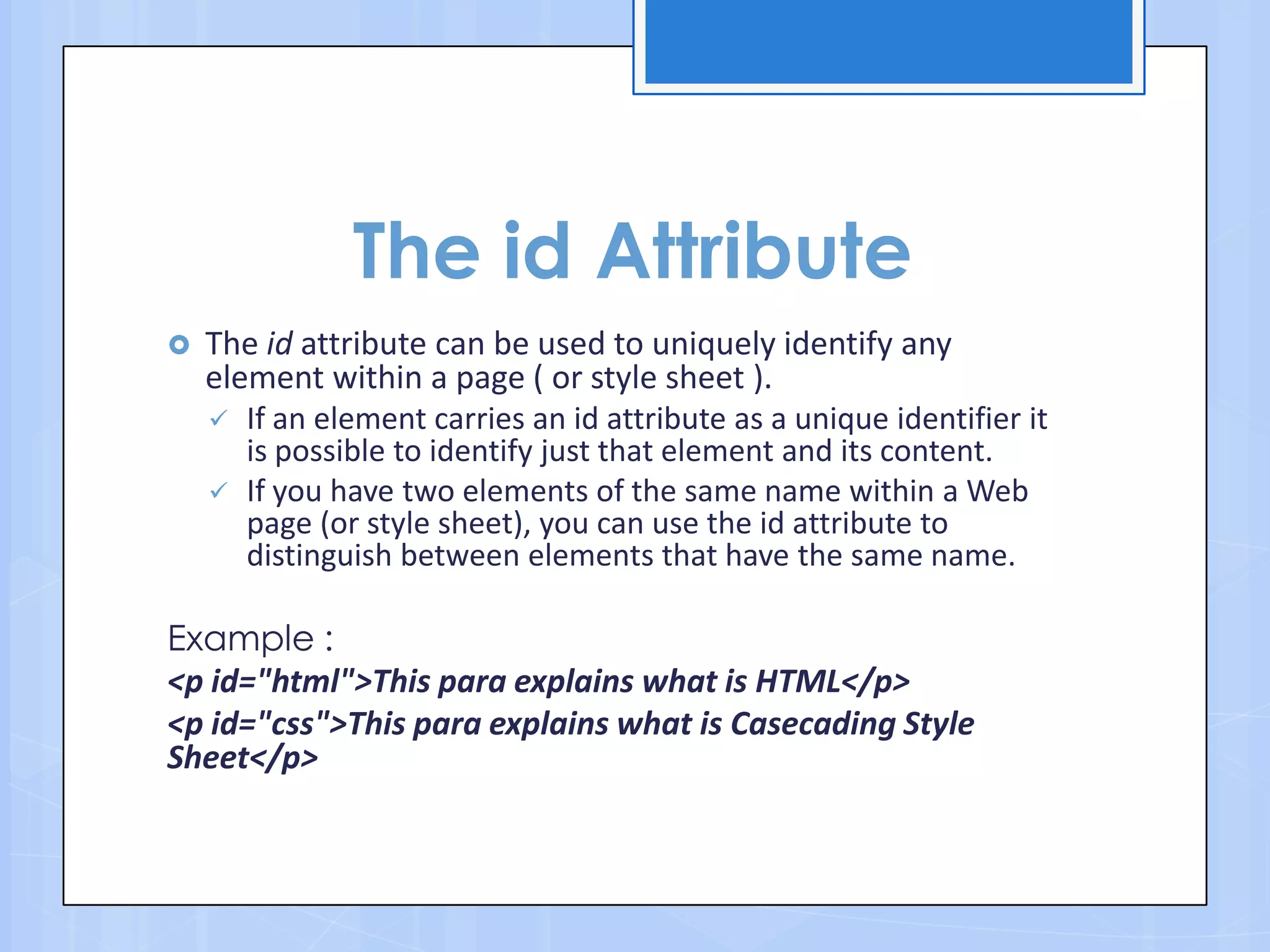 The id Attribute
 The id attribute can be used to uniquely identify any
element within a page ( or style sheet ).
 If an element carries an id attribute as a unique identifier it
is possible to identify just that element and its content.
 If you have two elements of the same name within a Web
page (or style sheet), you can use the id attribute to
distinguish between elements that have the same name.
Example :
<p id="html">This para explains what is HTML</p>
<p id="css">This para explains what is Casecading Style
Sheet</p>
 