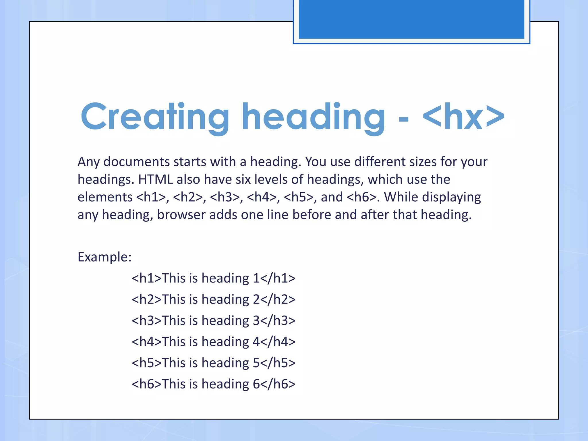 Creating heading - <hx>
Any documents starts with a heading. You use different sizes for your
headings. HTML also have six levels of headings, which use the
elements <h1>, <h2>, <h3>, <h4>, <h5>, and <h6>. While displaying
any heading, browser adds one line before and after that heading.
Example:
<h1>This is heading 1</h1>
<h2>This is heading 2</h2>
<h3>This is heading 3</h3>
<h4>This is heading 4</h4>
<h5>This is heading 5</h5>
<h6>This is heading 6</h6>
 