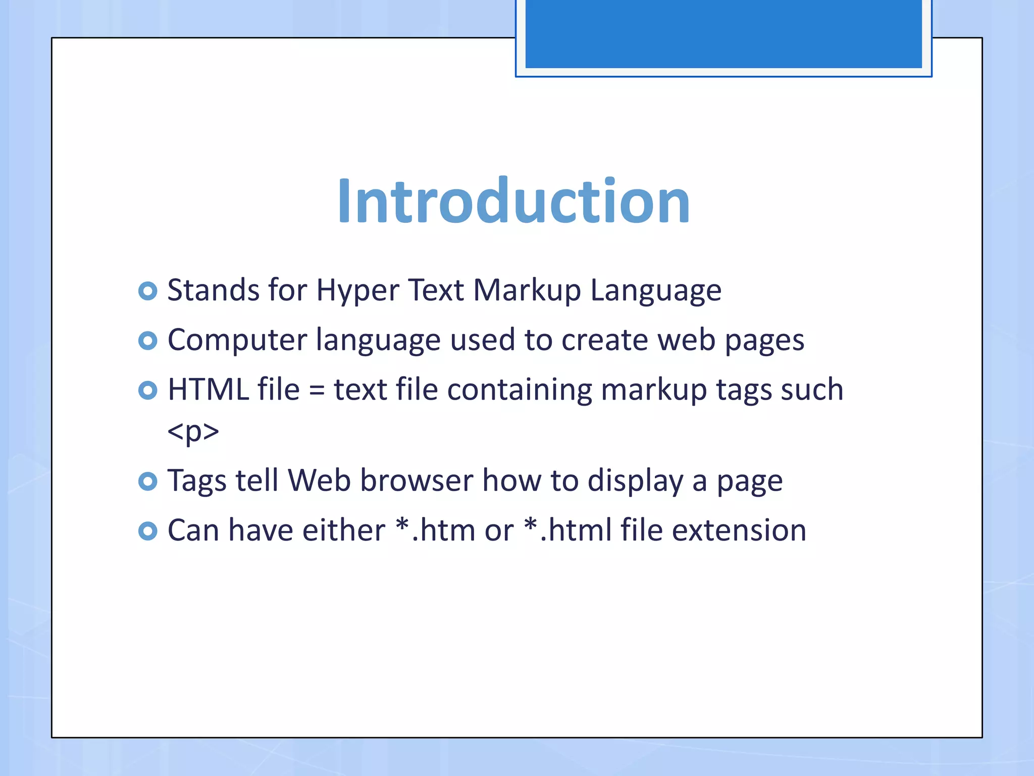 Introduction
 Stands for Hyper Text Markup Language
 Computer language used to create web pages
 HTML file = text file containing markup tags such
<p>
 Tags tell Web browser how to display a page
 Can have either *.htm or *.html file extension
 