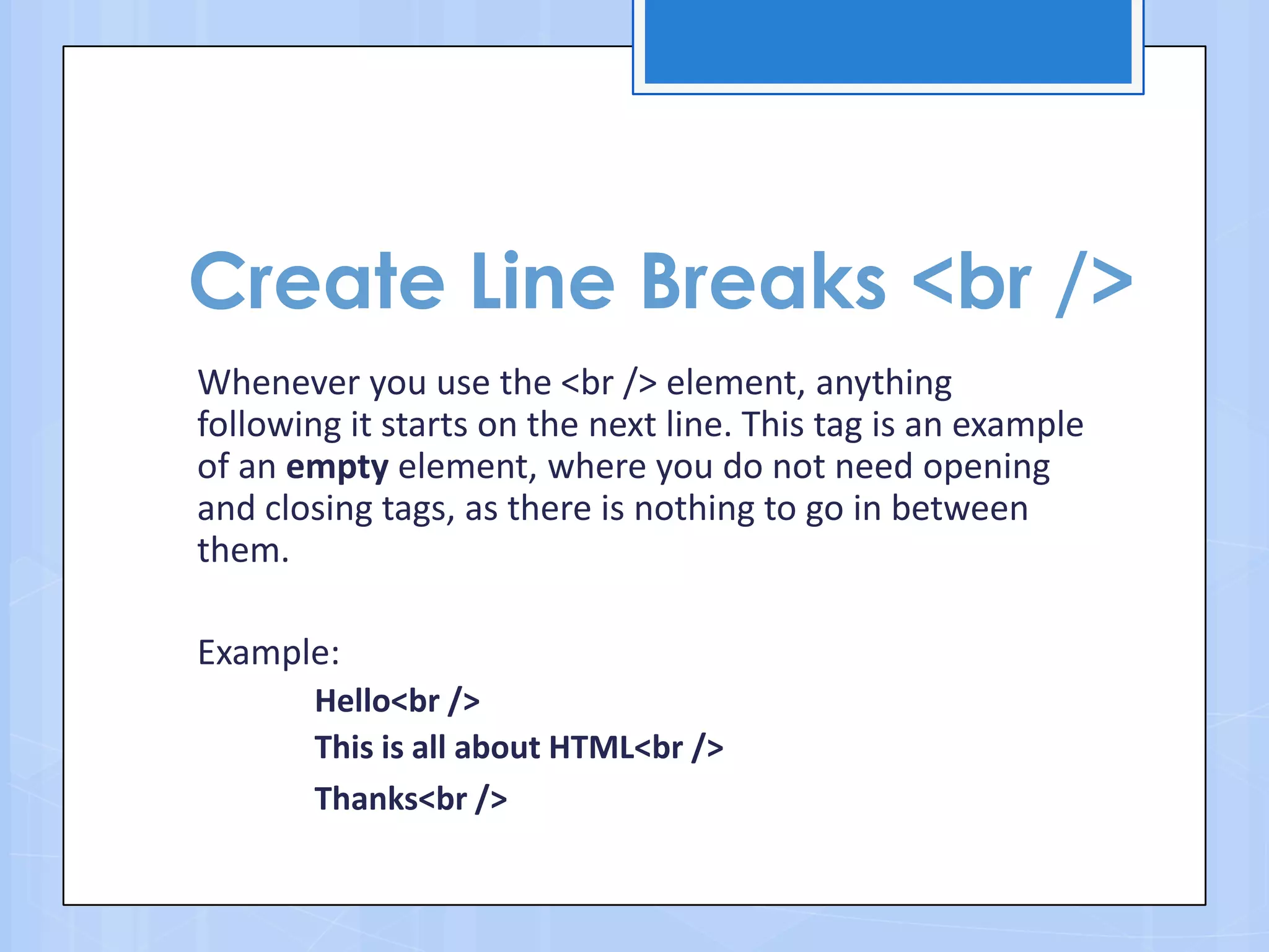 Create Line Breaks <br />
Whenever you use the <br /> element, anything
following it starts on the next line. This tag is an example
of an empty element, where you do not need opening
and closing tags, as there is nothing to go in between
them.
Example:
Hello<br />
This is all about HTML<br />
Thanks<br />
 