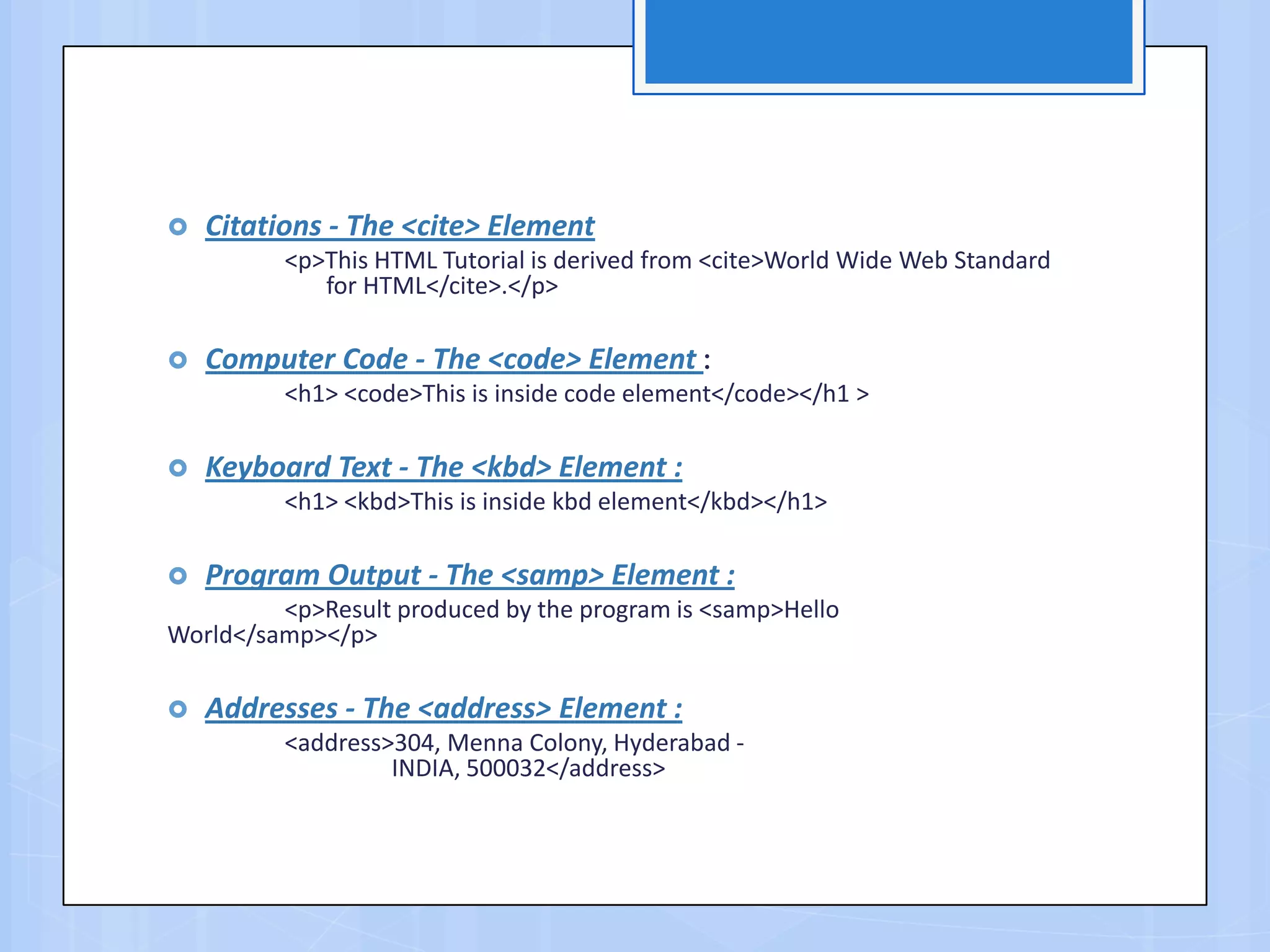  Citations - The <cite> Element
<p>This HTML Tutorial is derived from <cite>World Wide Web Standard
for HTML</cite>.</p>
 Computer Code - The <code> Element :
<h1> <code>This is inside code element</code></h1 >
 Keyboard Text - The <kbd> Element :
<h1> <kbd>This is inside kbd element</kbd></h1>
 Program Output - The <samp> Element :
<p>Result produced by the program is <samp>Hello
World</samp></p>
 Addresses - The <address> Element :
<address>304, Menna Colony, Hyderabad -
INDIA, 500032</address>
 