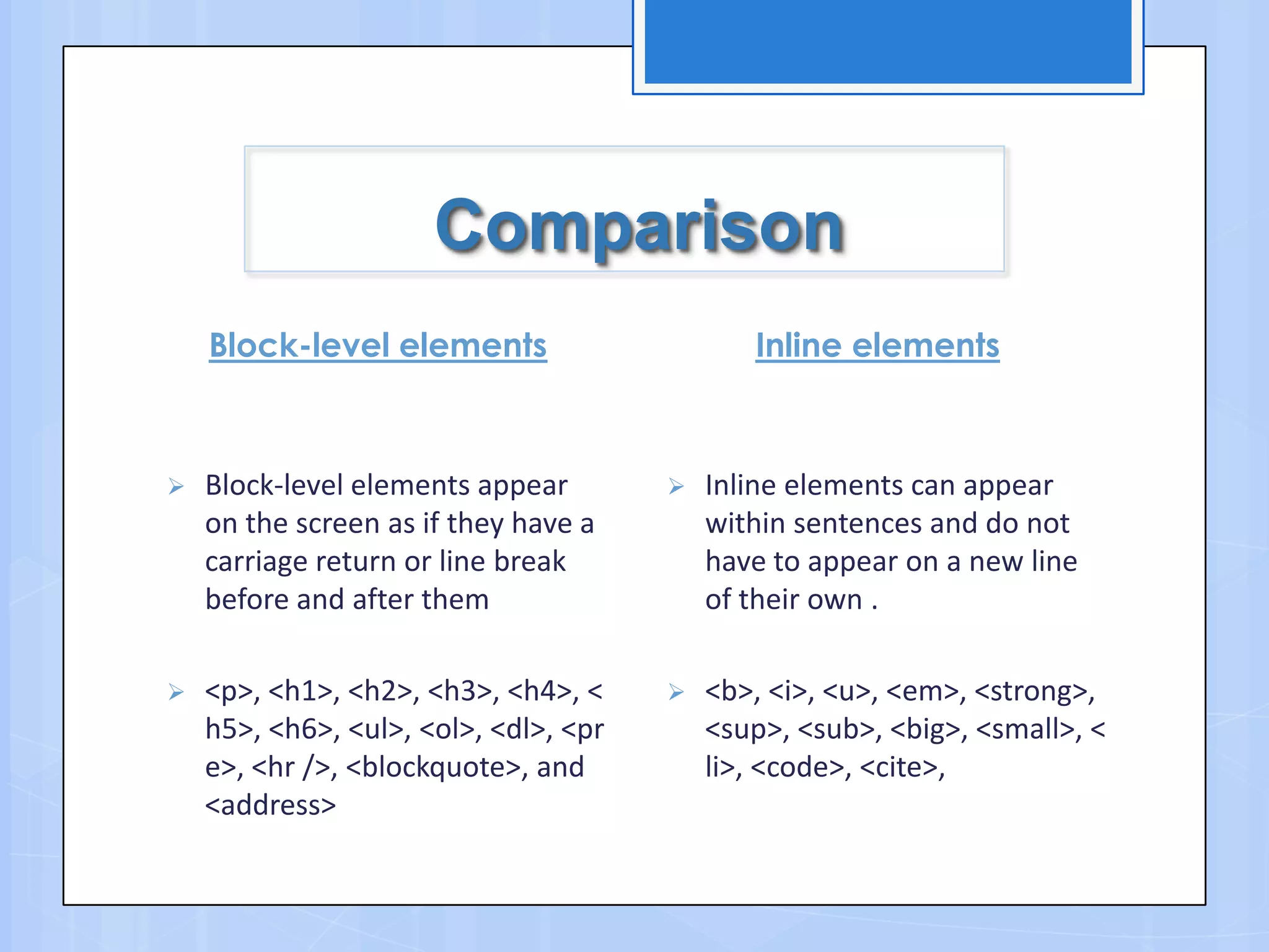 Comparison
Block-level elements
 Block-level elements appear
on the screen as if they have a
carriage return or line break
before and after them
 <p>, <h1>, <h2>, <h3>, <h4>, <
h5>, <h6>, <ul>, <ol>, <dl>, <pr
e>, <hr />, <blockquote>, and
<address>
Inline elements
 Inline elements can appear
within sentences and do not
have to appear on a new line
of their own .
 <b>, <i>, <u>, <em>, <strong>,
<sup>, <sub>, <big>, <small>, <
li>, <code>, <cite>,
 