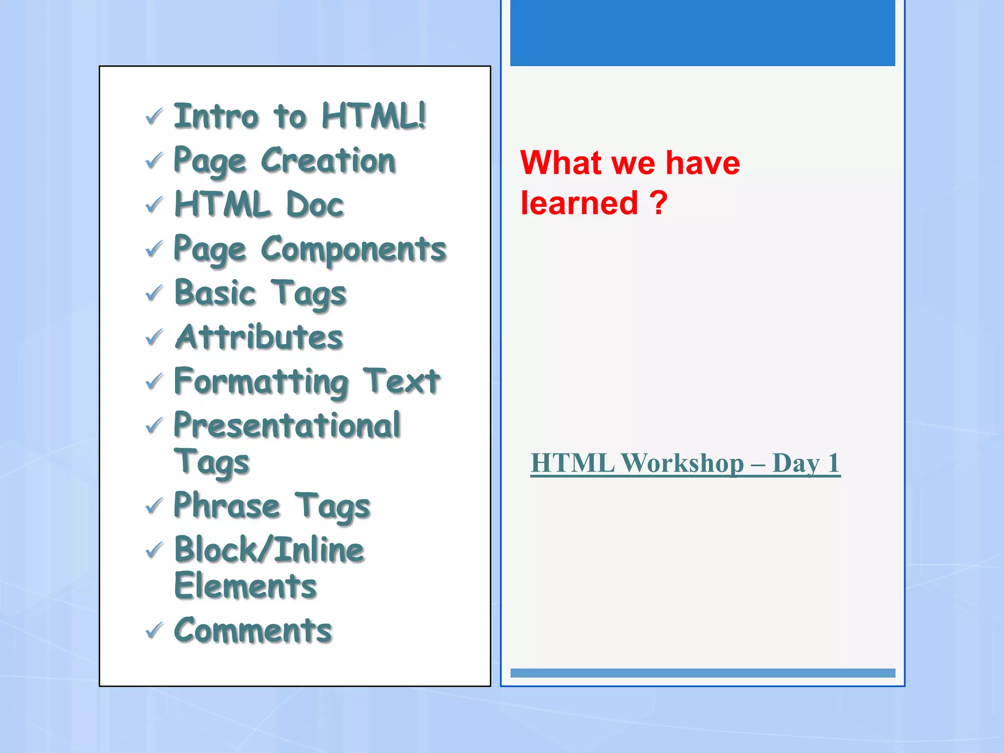  Intro to HTML!
 Page Creation
 HTML Doc
 Page Components
 Basic Tags
 Attributes
 Formatting Text
 Presentational
Tags
 Phrase Tags
 Block/Inline
Elements
 Comments
What we have
learned ?
HTML Workshop – Day 1
 