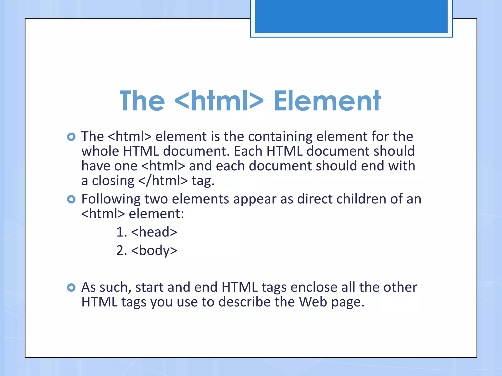 The <html> Element
 The <html> element is the containing element for the
whole HTML document. Each HTML document should
have one <html> and each document should end with
a closing </html> tag.
 Following two elements appear as direct children of an
<html> element:
1. <head>
2. <body>
 As such, start and end HTML tags enclose all the other
HTML tags you use to describe the Web page.
 