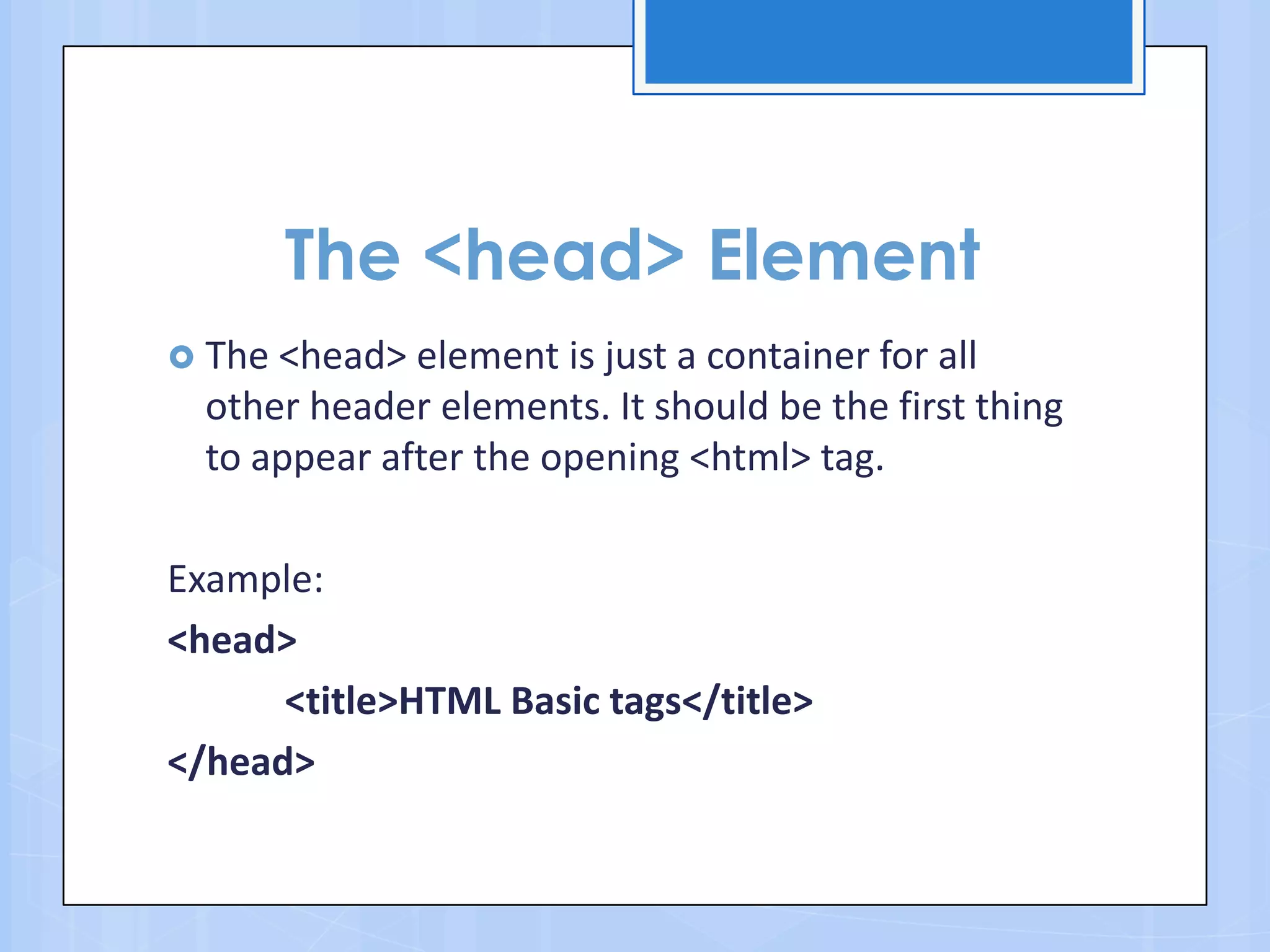 The <head> Element
 The <head> element is just a container for all
other header elements. It should be the first thing
to appear after the opening <html> tag.
Example:
<head>
<title>HTML Basic tags</title>
</head>
 
