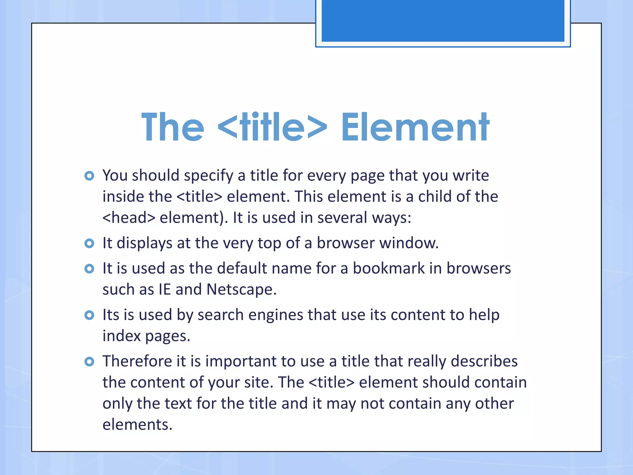 The <title> Element
 You should specify a title for every page that you write
inside the <title> element. This element is a child of the
<head> element). It is used in several ways:
 It displays at the very top of a browser window.
 It is used as the default name for a bookmark in browsers
such as IE and Netscape.
 Its is used by search engines that use its content to help
index pages.
 Therefore it is important to use a title that really describes
the content of your site. The <title> element should contain
only the text for the title and it may not contain any other
elements.
 