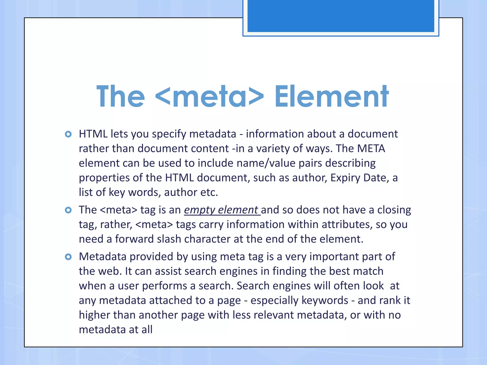 The <meta> Element
 HTML lets you specify metadata - information about a document
rather than document content -in a variety of ways. The META
element can be used to include name/value pairs describing
properties of the HTML document, such as author, Expiry Date, a
list of key words, author etc.
 The <meta> tag is an empty element and so does not have a closing
tag, rather, <meta> tags carry information within attributes, so you
need a forward slash character at the end of the element.
 Metadata provided by using meta tag is a very important part of
the web. It can assist search engines in finding the best match
when a user performs a search. Search engines will often look at
any metadata attached to a page - especially keywords - and rank it
higher than another page with less relevant metadata, or with no
metadata at all
 