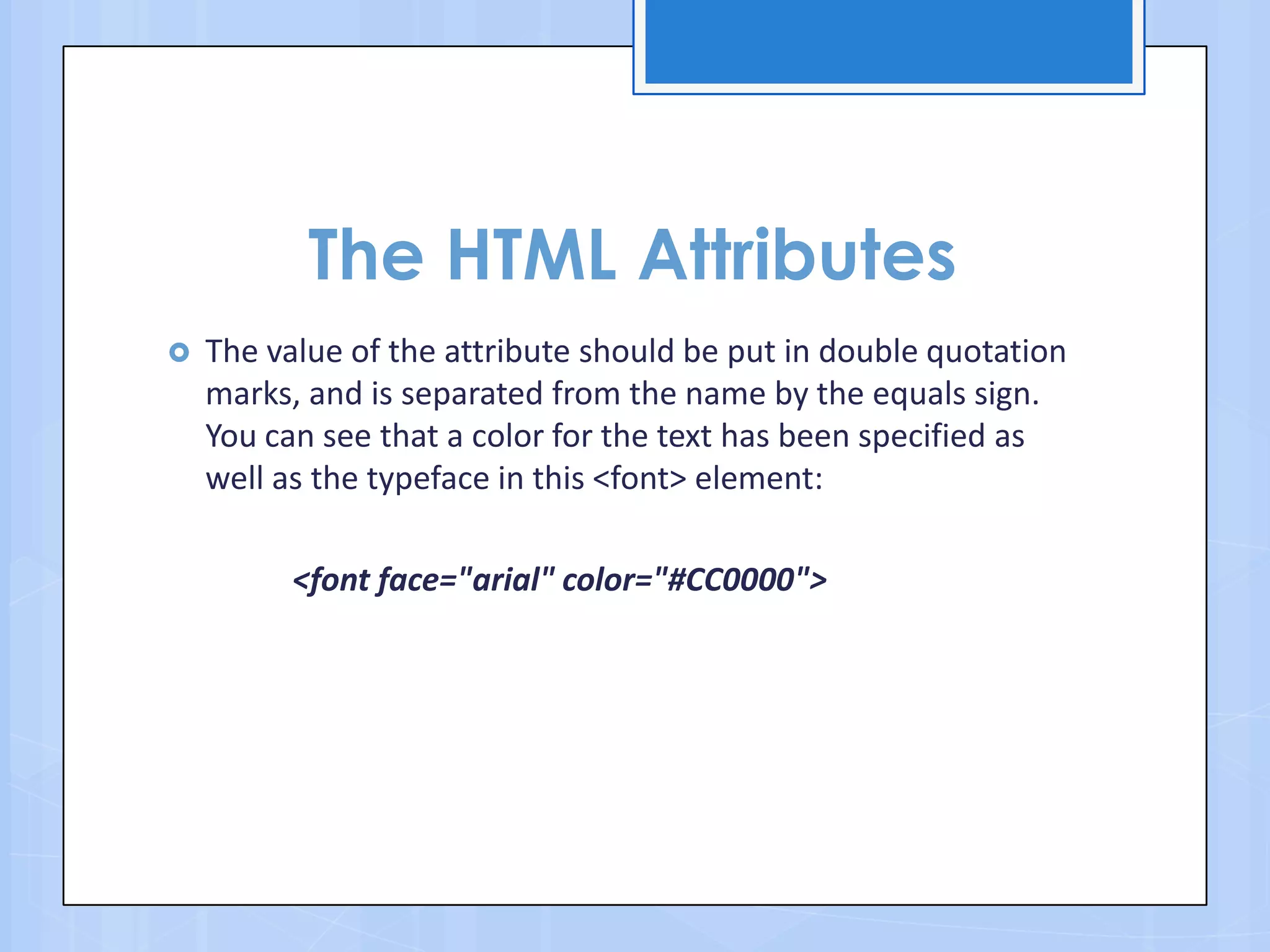 The HTML Attributes
 The value of the attribute should be put in double quotation
marks, and is separated from the name by the equals sign.
You can see that a color for the text has been specified as
well as the typeface in this <font> element:
<font face="arial" color="#CC0000">
 