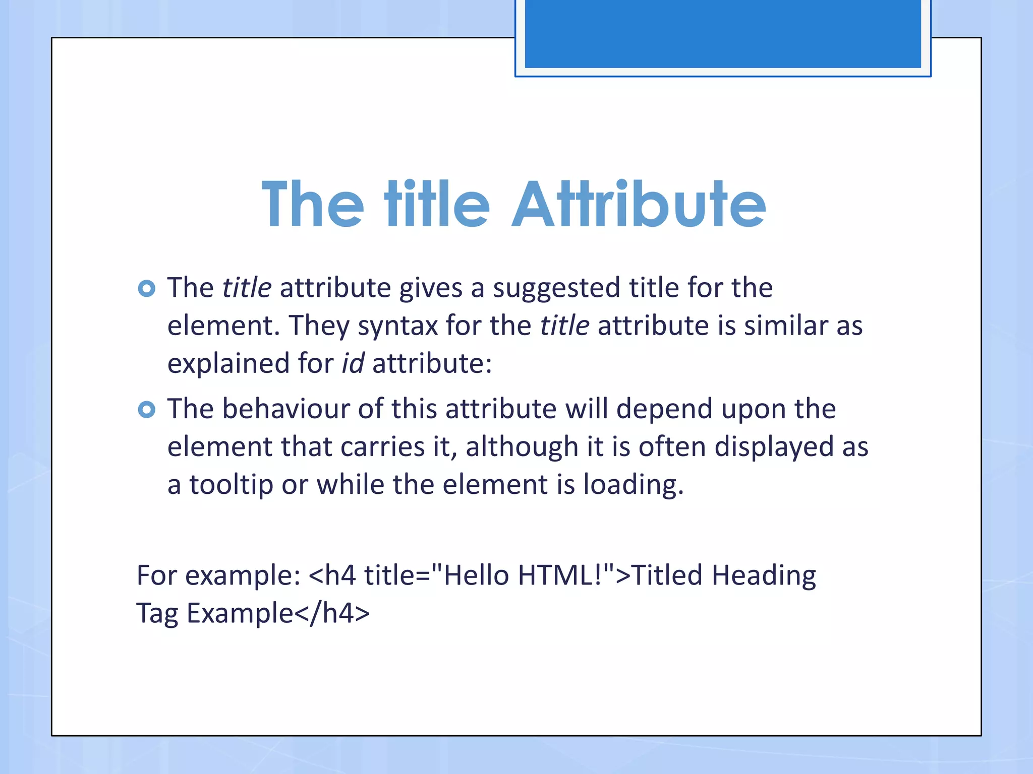 The title Attribute
 The title attribute gives a suggested title for the
element. They syntax for the title attribute is similar as
explained for id attribute:
 The behaviour of this attribute will depend upon the
element that carries it, although it is often displayed as
a tooltip or while the element is loading.
For example: <h4 title="Hello HTML!">Titled Heading
Tag Example</h4>
 