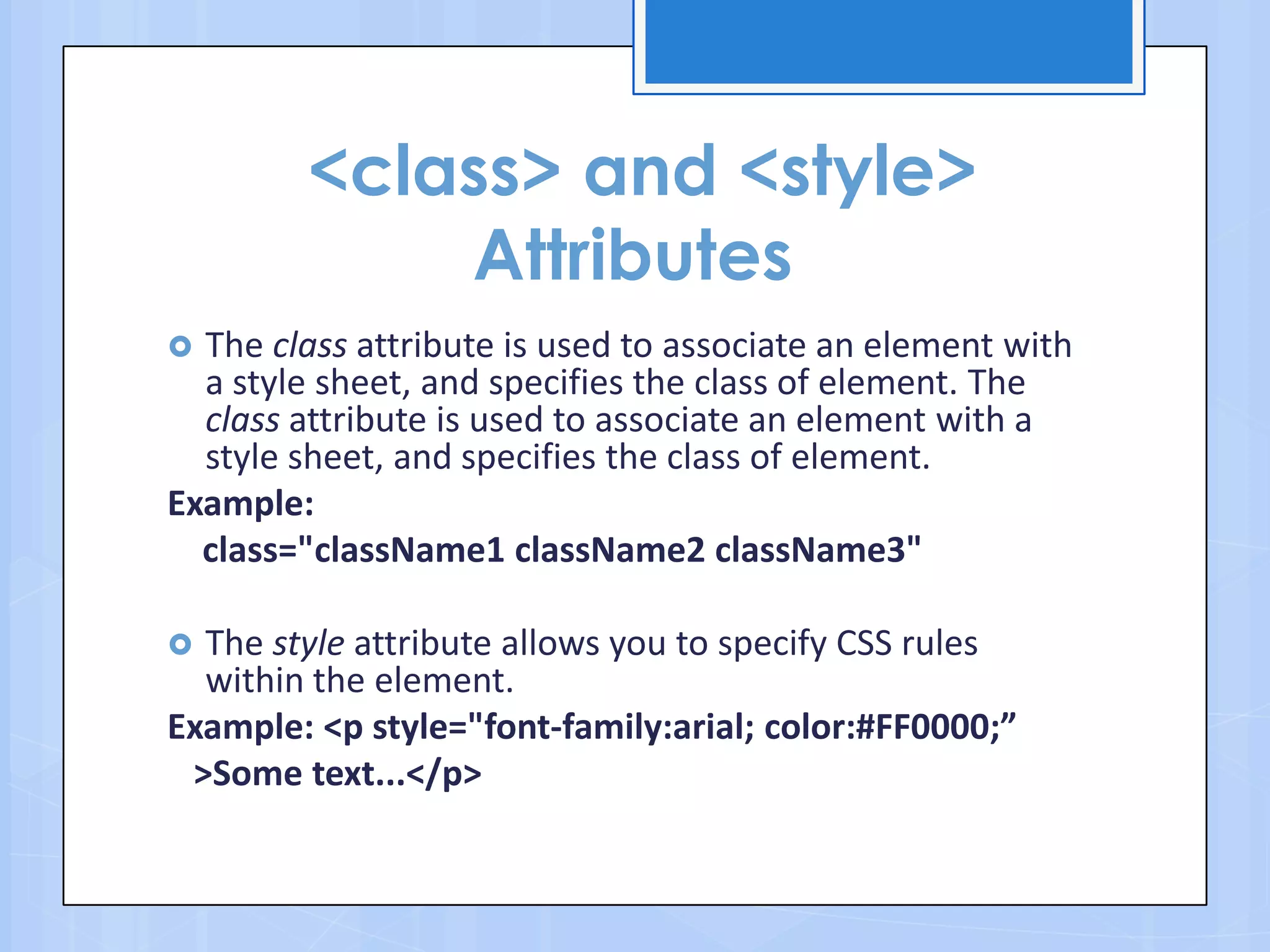 <class> and <style>
Attributes
 The class attribute is used to associate an element with
a style sheet, and specifies the class of element. The
class attribute is used to associate an element with a
style sheet, and specifies the class of element.
Example:
class="className1 className2 className3"
 The style attribute allows you to specify CSS rules
within the element.
Example: <p style="font-family:arial; color:#FF0000;”
>Some text...</p>
 