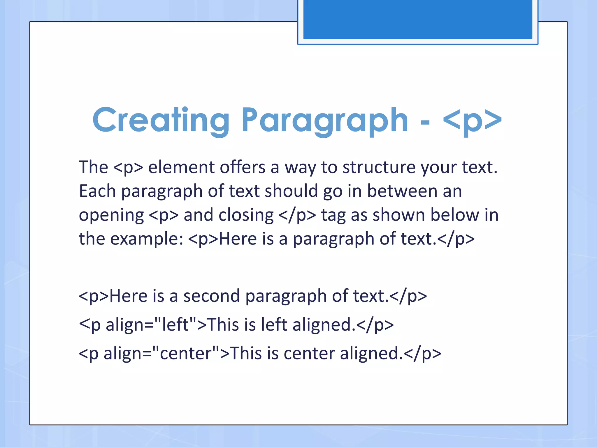 Creating Paragraph - <p>
The <p> element offers a way to structure your text.
Each paragraph of text should go in between an
opening <p> and closing </p> tag as shown below in
the example: <p>Here is a paragraph of text.</p>
<p>Here is a second paragraph of text.</p>
<p align="left">This is left aligned.</p>
<p align="center">This is center aligned.</p>
 