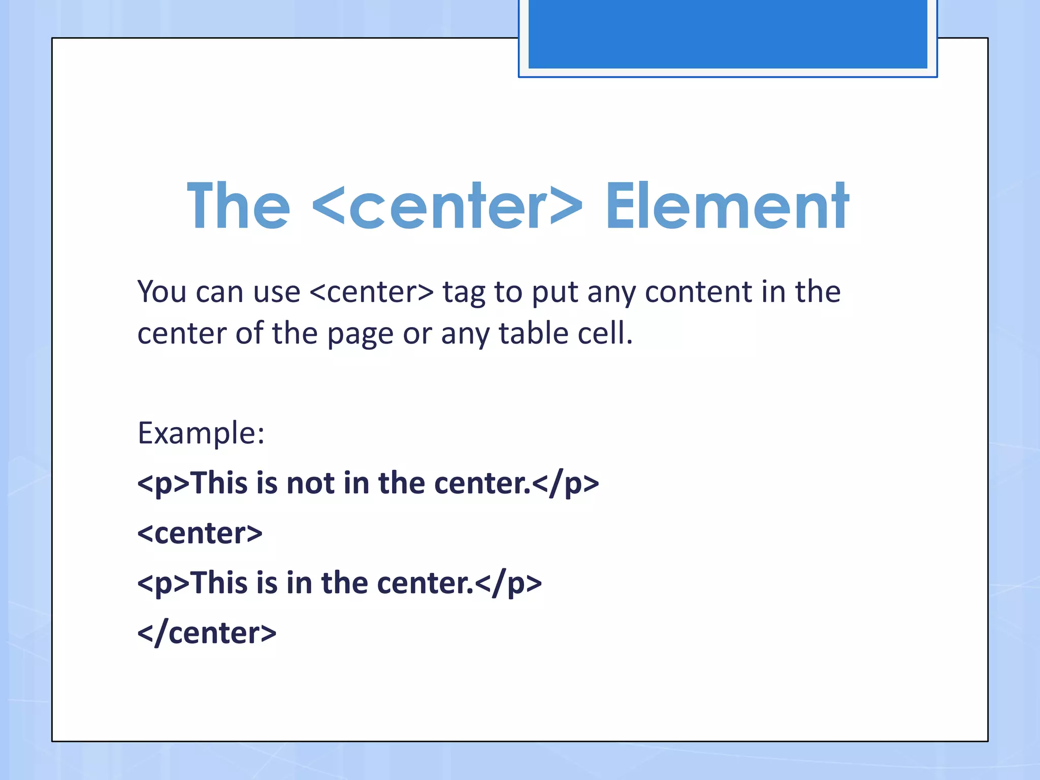 The <center> Element
You can use <center> tag to put any content in the
center of the page or any table cell.
Example:
<p>This is not in the center.</p>
<center>
<p>This is in the center.</p>
</center>
 