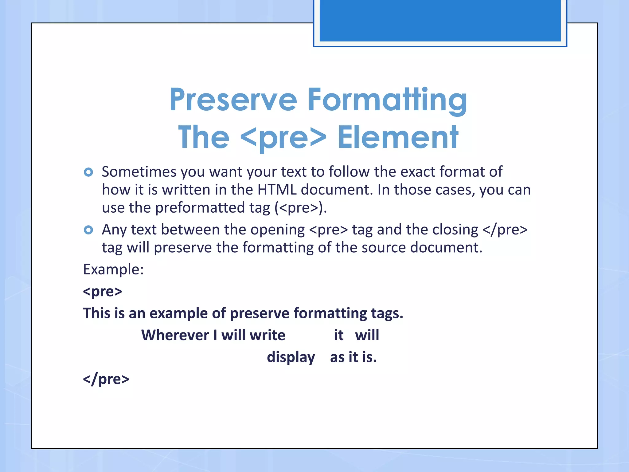 Preserve Formatting
The <pre> Element
 Sometimes you want your text to follow the exact format of
how it is written in the HTML document. In those cases, you can
use the preformatted tag (<pre>).
 Any text between the opening <pre> tag and the closing </pre>
tag will preserve the formatting of the source document.
Example:
<pre>
This is an example of preserve formatting tags.
Wherever I will write it will
display as it is.
</pre>
 
