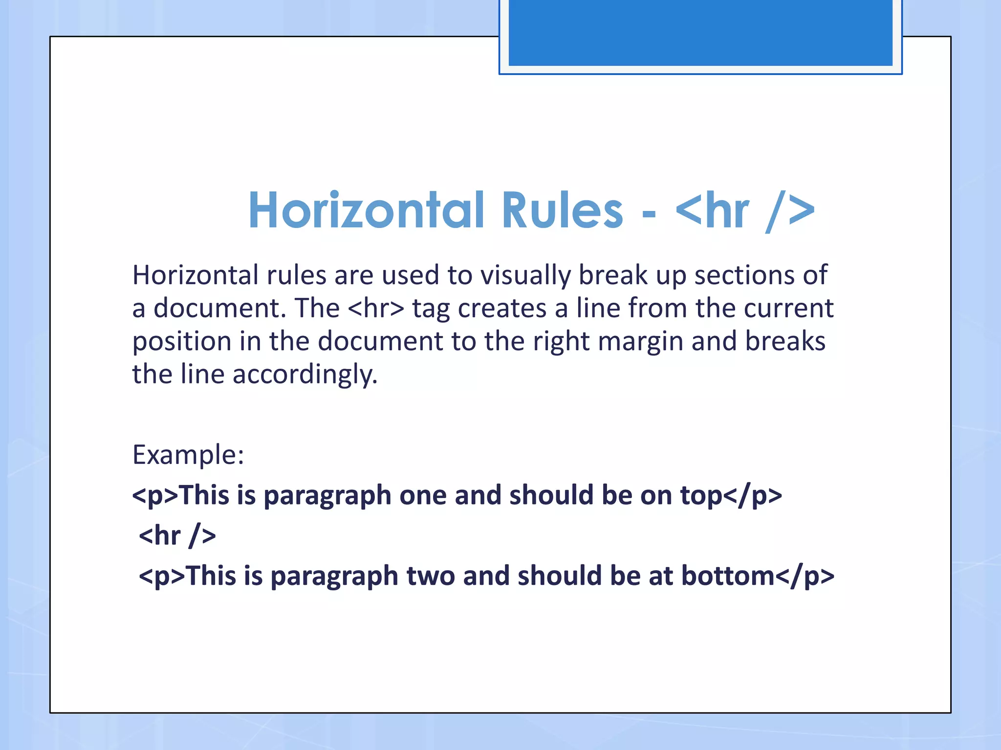 Horizontal Rules - <hr />
Horizontal rules are used to visually break up sections of
a document. The <hr> tag creates a line from the current
position in the document to the right margin and breaks
the line accordingly.
Example:
<p>This is paragraph one and should be on top</p>
<hr />
<p>This is paragraph two and should be at bottom</p>
 