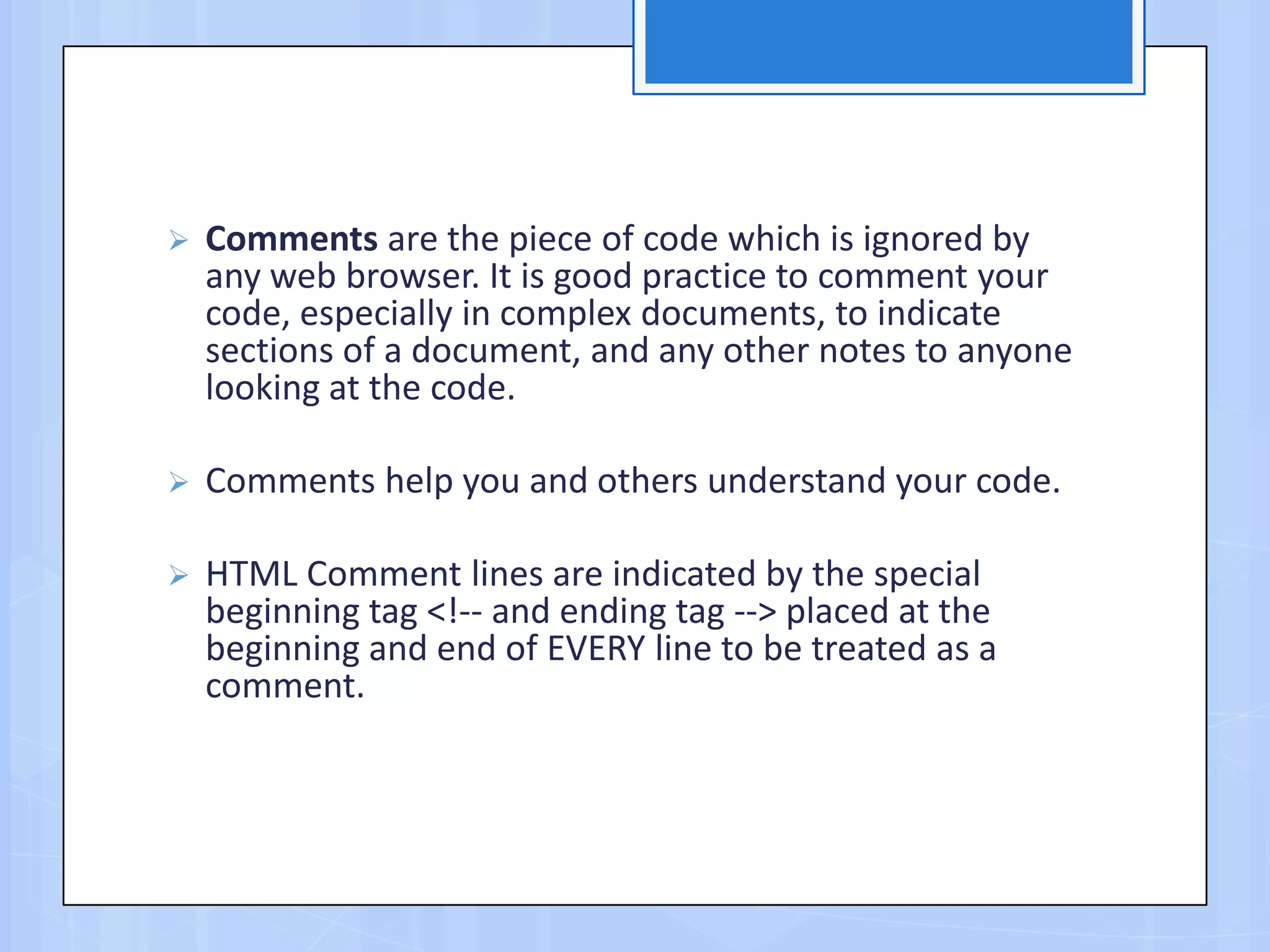  Comments are the piece of code which is ignored by
any web browser. It is good practice to comment your
code, especially in complex documents, to indicate
sections of a document, and any other notes to anyone
looking at the code.
 Comments help you and others understand your code.
 HTML Comment lines are indicated by the special
beginning tag <!-- and ending tag --> placed at the
beginning and end of EVERY line to be treated as a
comment.
 