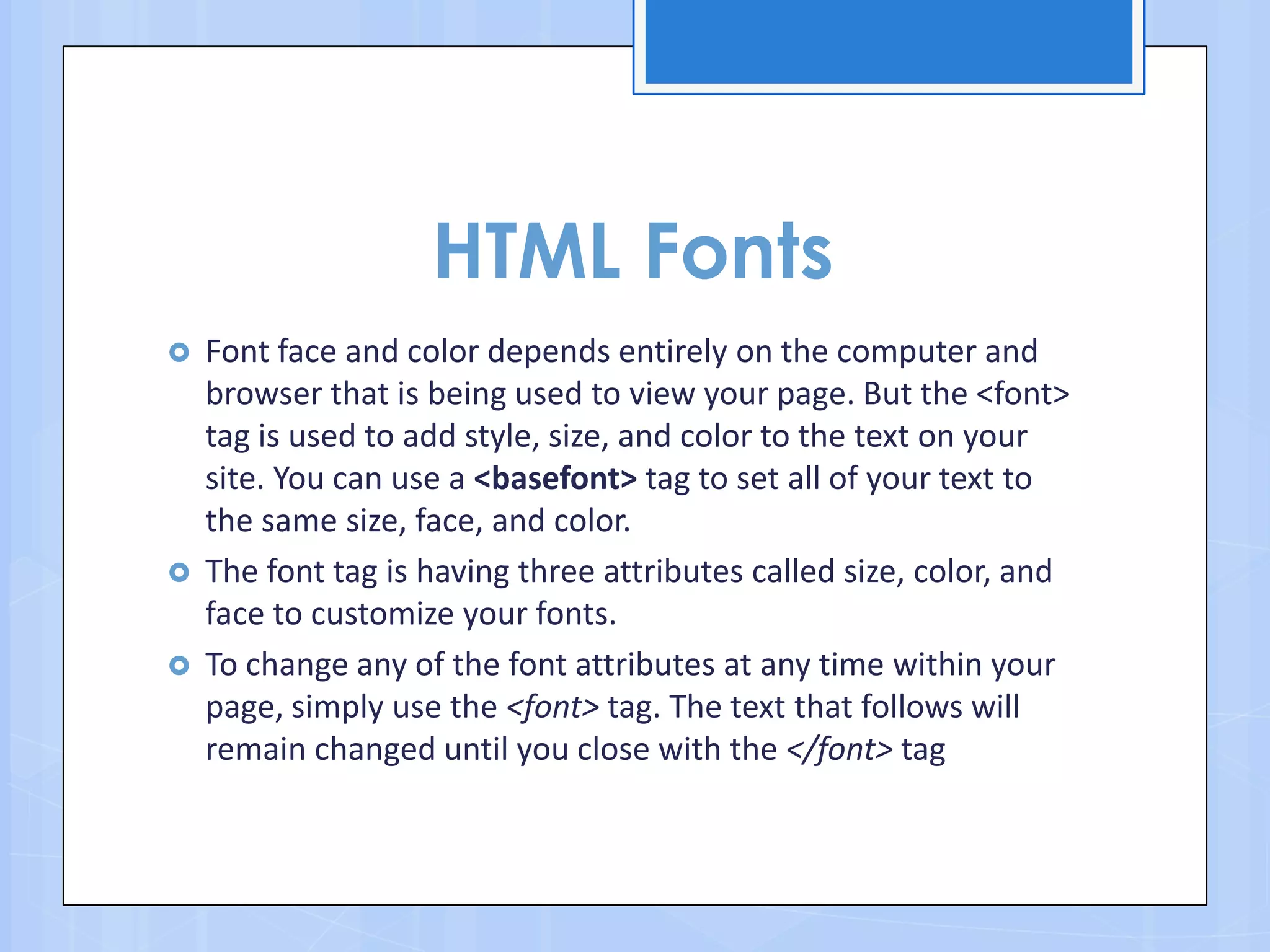 HTML Fonts
 Font face and color depends entirely on the computer and
browser that is being used to view your page. But the <font>
tag is used to add style, size, and color to the text on your
site. You can use a <basefont> tag to set all of your text to
the same size, face, and color.
 The font tag is having three attributes called size, color, and
face to customize your fonts.
 To change any of the font attributes at any time within your
page, simply use the <font> tag. The text that follows will
remain changed until you close with the </font> tag
 