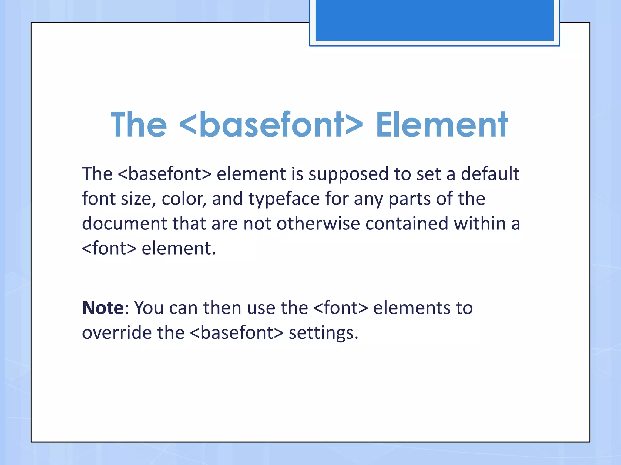 The <basefont> Element
The <basefont> element is supposed to set a default
font size, color, and typeface for any parts of the
document that are not otherwise contained within a
<font> element.
Note: You can then use the <font> elements to
override the <basefont> settings.
 