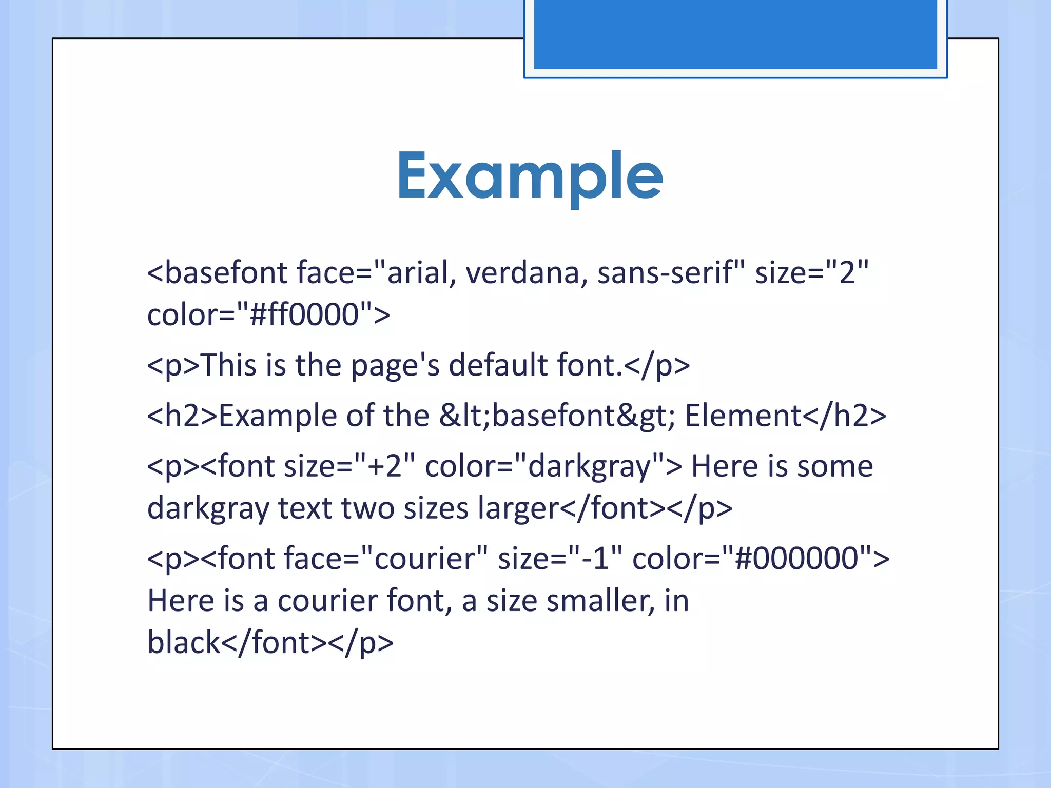 <basefont face="arial, verdana, sans-serif" size="2"
color="#ff0000">
<p>This is the page's default font.</p>
<h2>Example of the &lt;basefont&gt; Element</h2>
<p><font size="+2" color="darkgray"> Here is some
darkgray text two sizes larger</font></p>
<p><font face="courier" size="-1" color="#000000">
Here is a courier font, a size smaller, in
black</font></p>
Example
 
