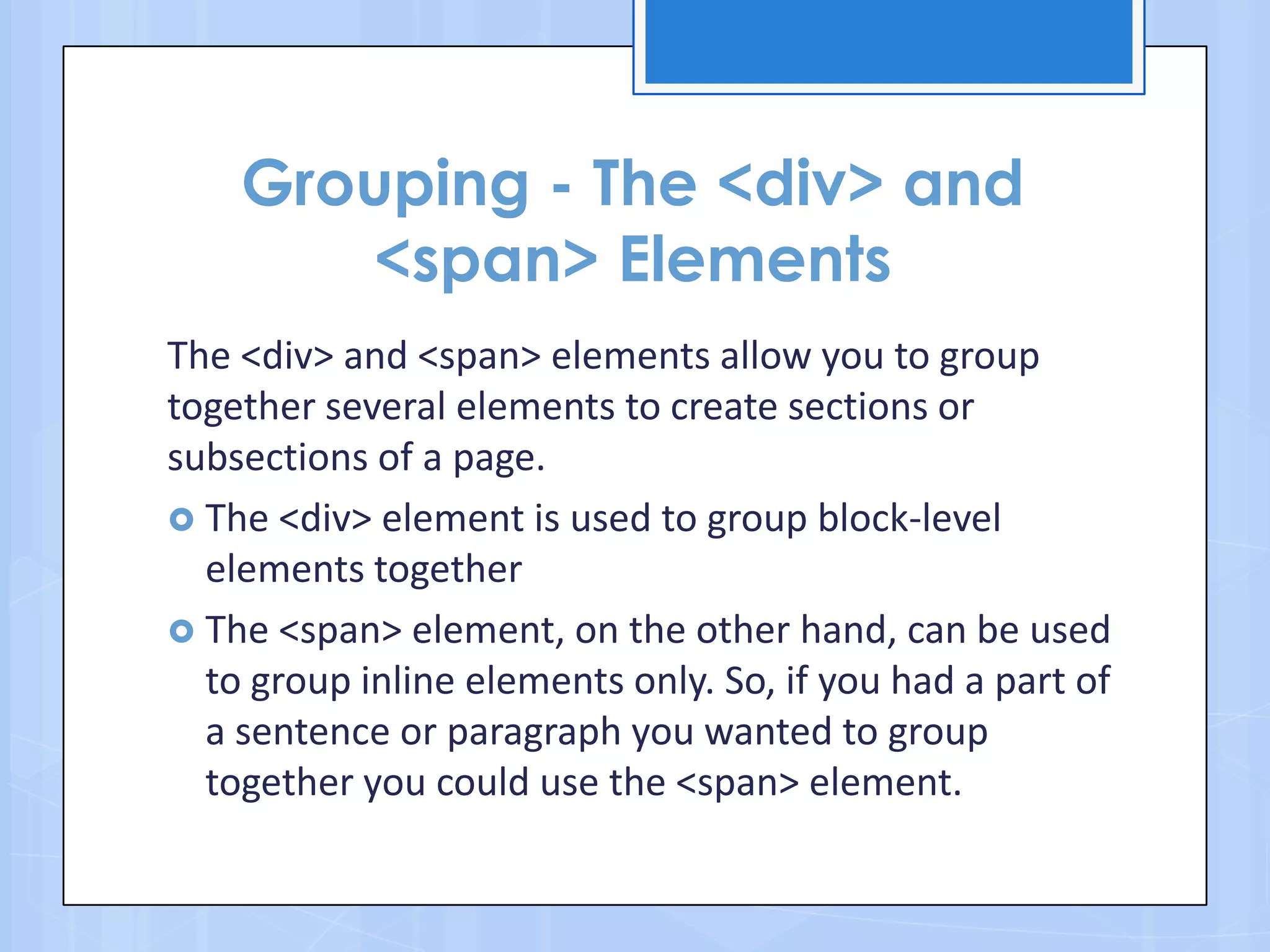 Grouping - The <div> and
<span> Elements
The <div> and <span> elements allow you to group
together several elements to create sections or
subsections of a page.
 The <div> element is used to group block-level
elements together
 The <span> element, on the other hand, can be used
to group inline elements only. So, if you had a part of
a sentence or paragraph you wanted to group
together you could use the <span> element.
 
