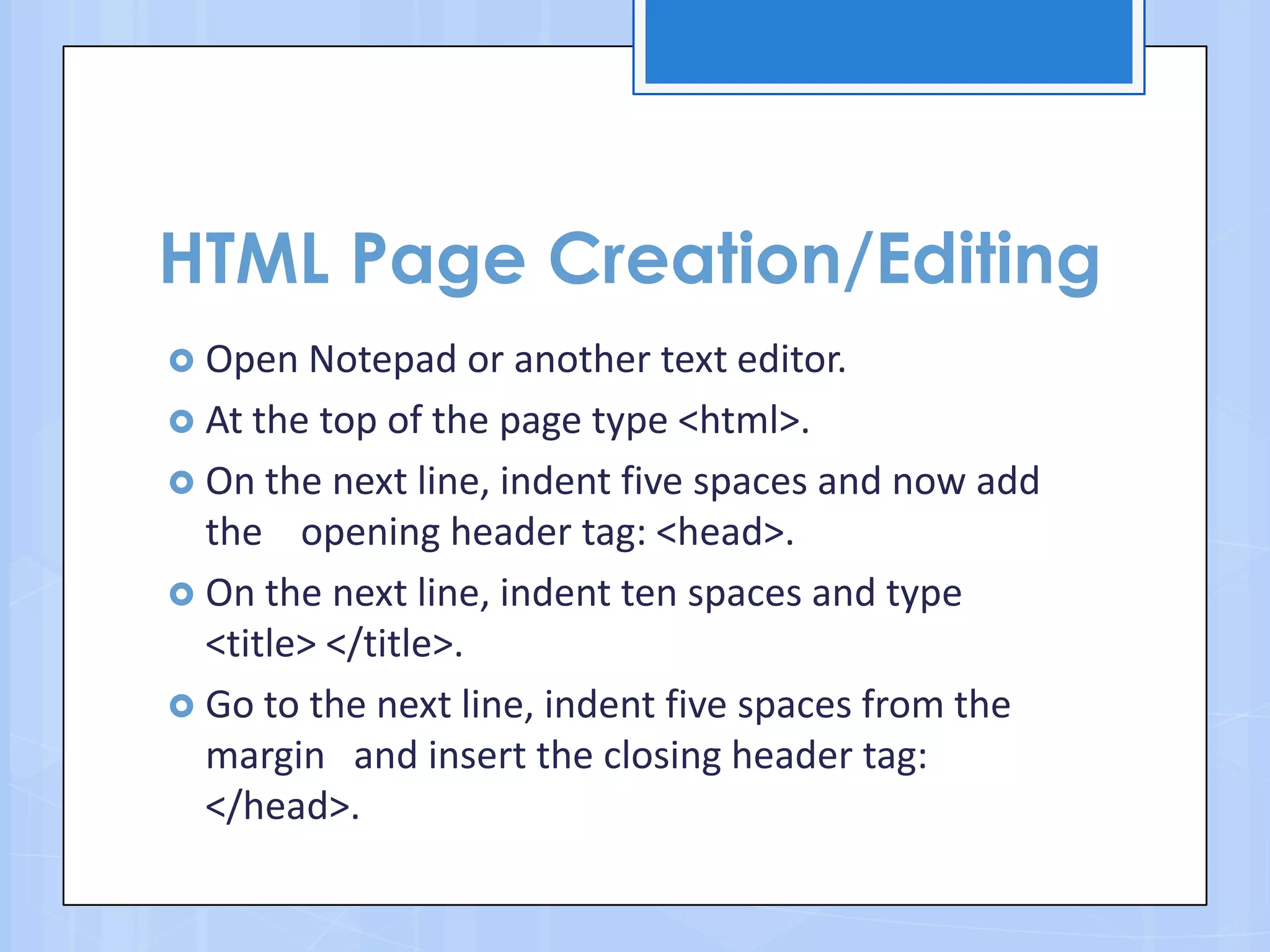 HTML Page Creation/Editing
 Open Notepad or another text editor.
 At the top of the page type <html>.
 On the next line, indent five spaces and now add
the opening header tag: <head>.
 On the next line, indent ten spaces and type
<title> </title>.
 Go to the next line, indent five spaces from the
margin and insert the closing header tag:
</head>.
 