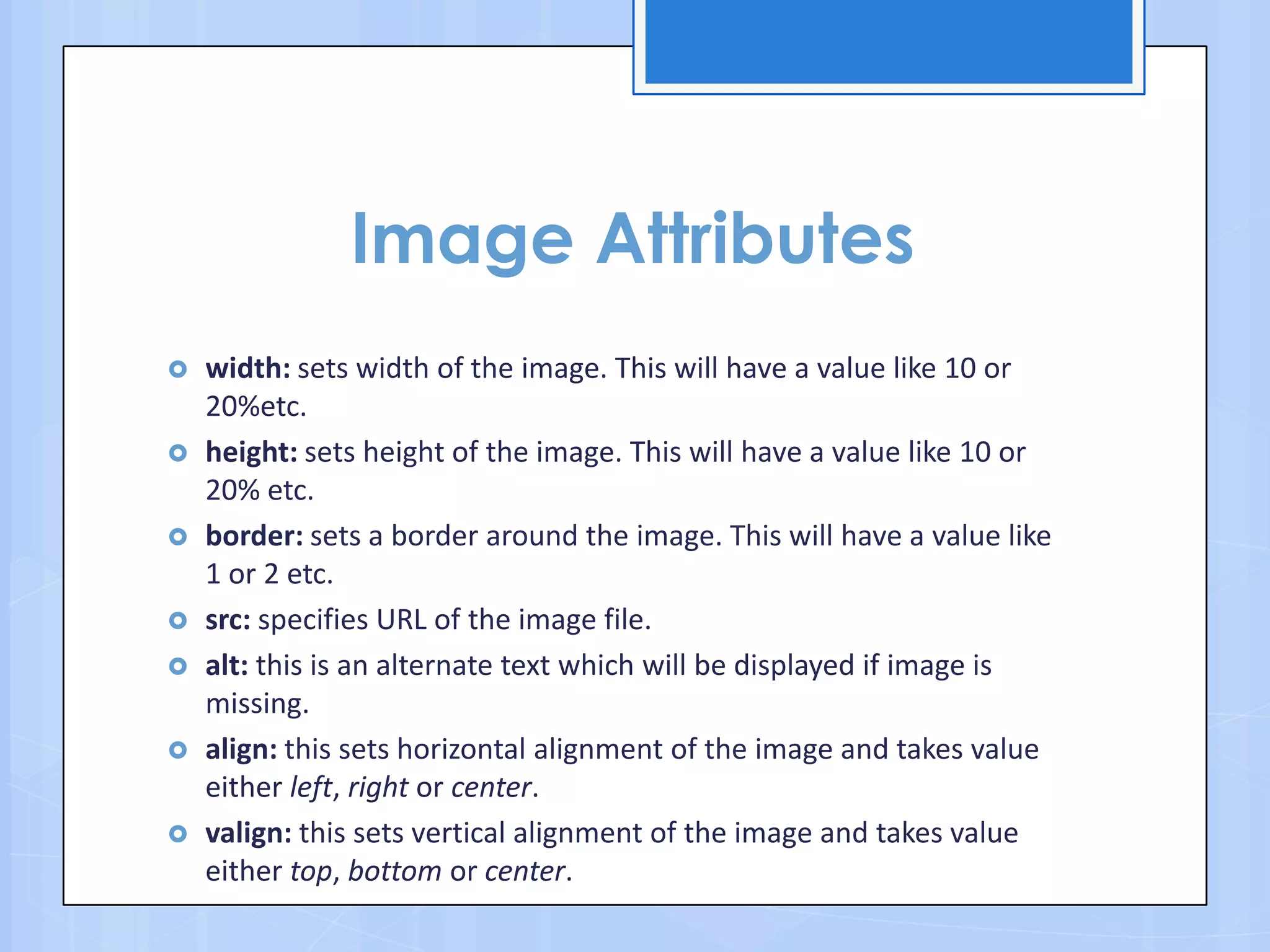 Image Attributes
 width: sets width of the image. This will have a value like 10 or
20%etc.
 height: sets height of the image. This will have a value like 10 or
20% etc.
 border: sets a border around the image. This will have a value like
1 or 2 etc.
 src: specifies URL of the image file.
 alt: this is an alternate text which will be displayed if image is
missing.
 align: this sets horizontal alignment of the image and takes value
either left, right or center.
 valign: this sets vertical alignment of the image and takes value
either top, bottom or center.
 