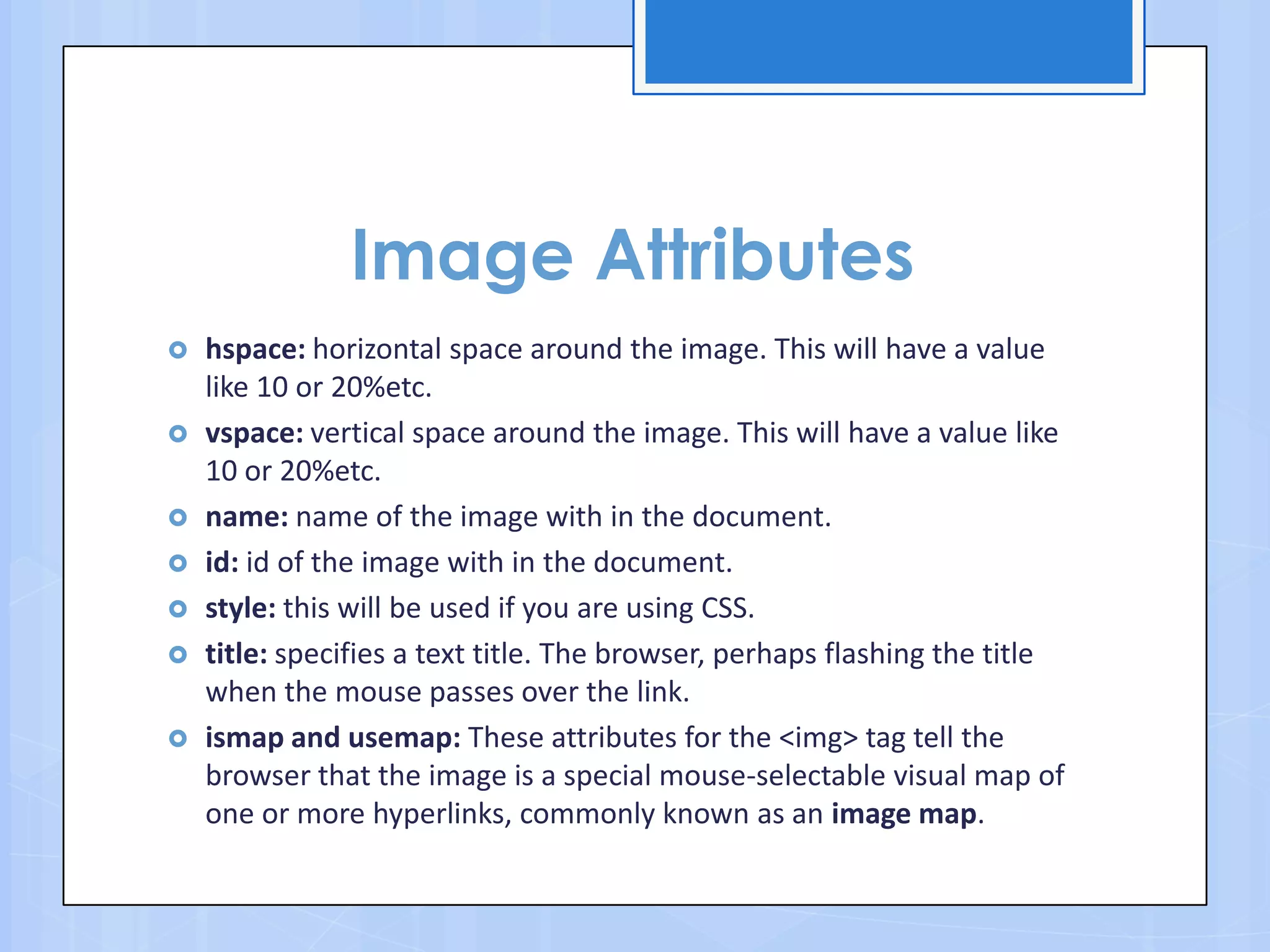Image Attributes
 hspace: horizontal space around the image. This will have a value
like 10 or 20%etc.
 vspace: vertical space around the image. This will have a value like
10 or 20%etc.
 name: name of the image with in the document.
 id: id of the image with in the document.
 style: this will be used if you are using CSS.
 title: specifies a text title. The browser, perhaps flashing the title
when the mouse passes over the link.
 ismap and usemap: These attributes for the <img> tag tell the
browser that the image is a special mouse-selectable visual map of
one or more hyperlinks, commonly known as an image map.
 