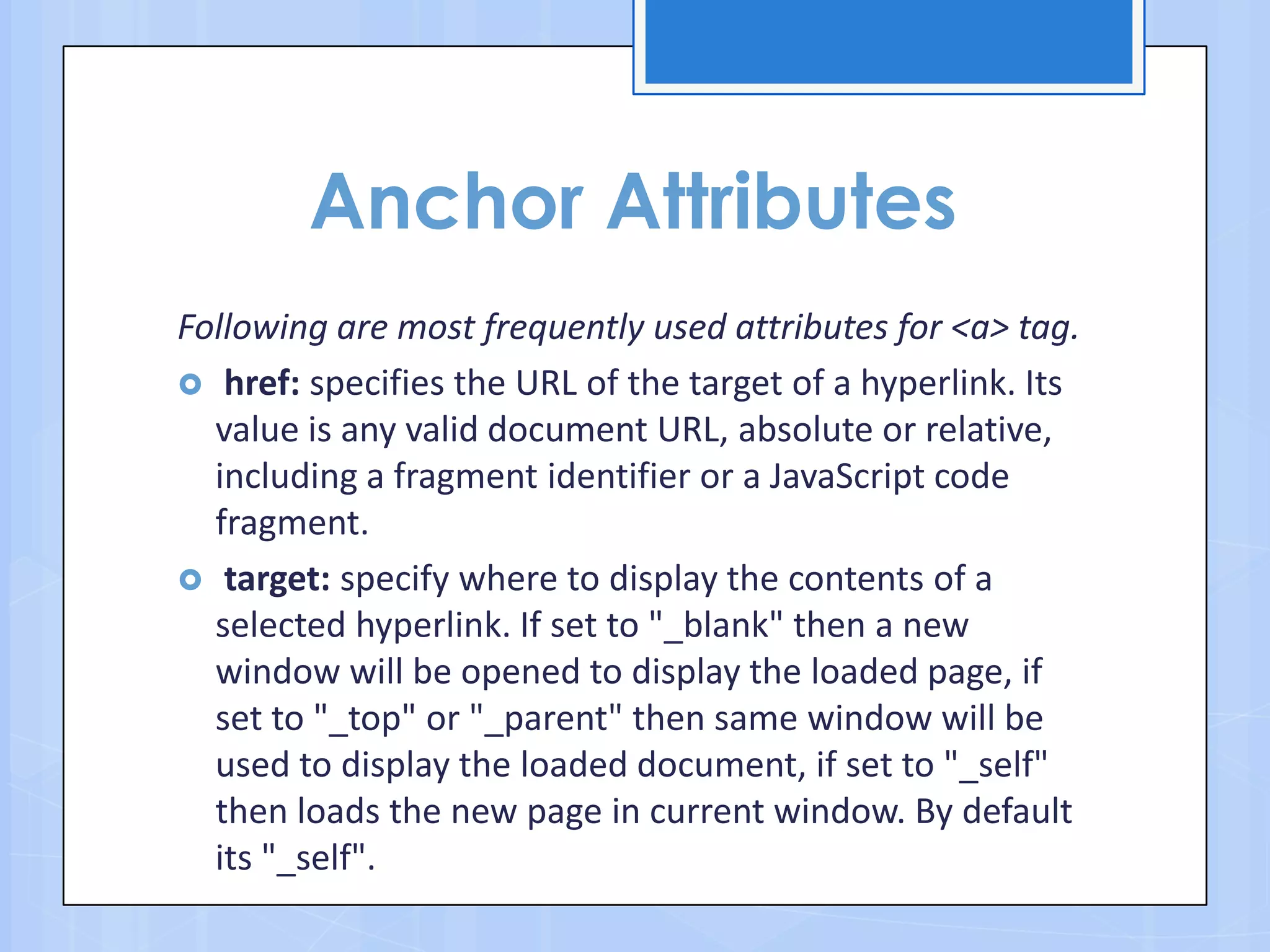 Anchor Attributes
Following are most frequently used attributes for <a> tag.
 href: specifies the URL of the target of a hyperlink. Its
value is any valid document URL, absolute or relative,
including a fragment identifier or a JavaScript code
fragment.
 target: specify where to display the contents of a
selected hyperlink. If set to "_blank" then a new
window will be opened to display the loaded page, if
set to "_top" or "_parent" then same window will be
used to display the loaded document, if set to "_self"
then loads the new page in current window. By default
its "_self".
 