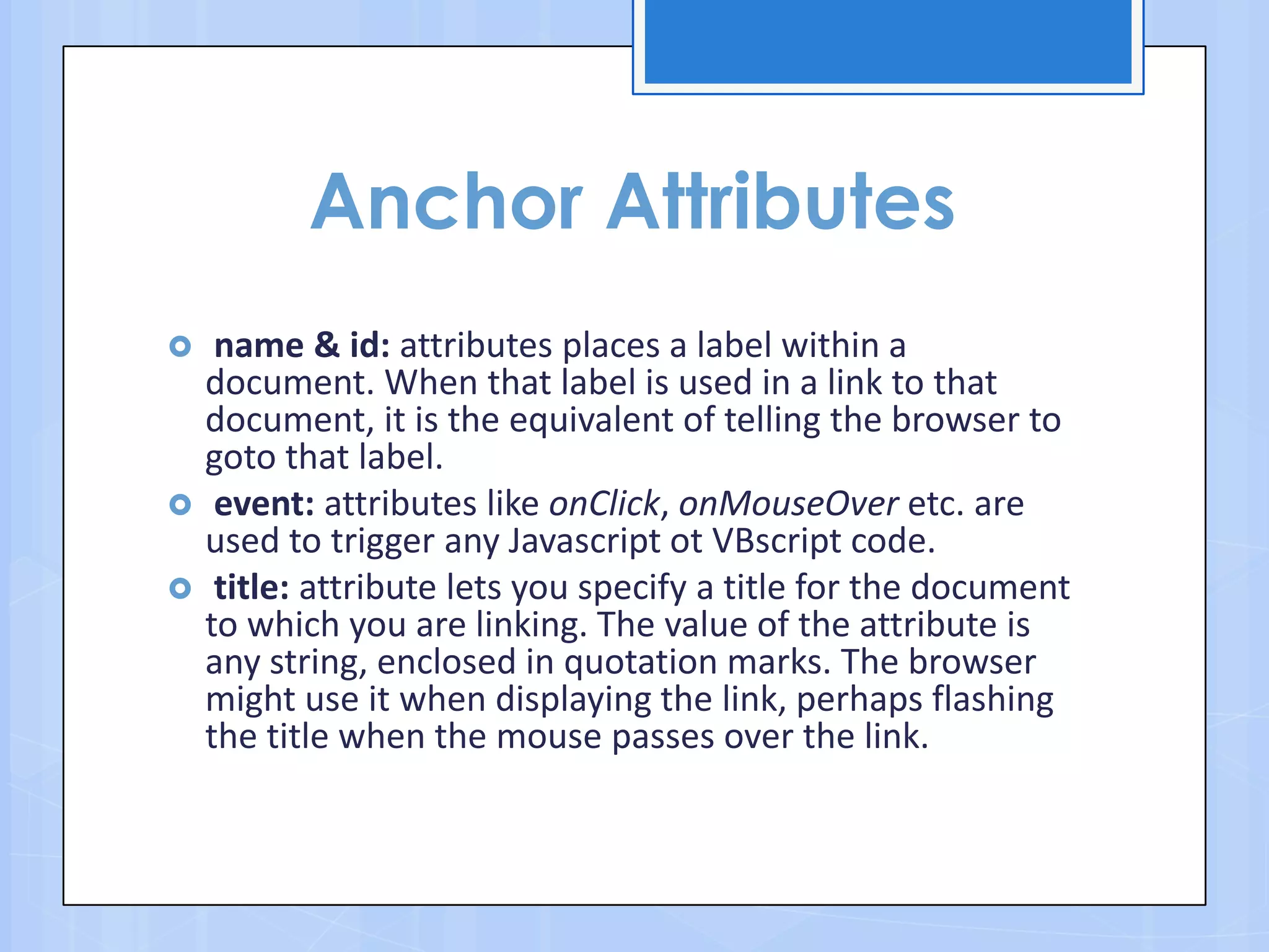 Anchor Attributes
 name & id: attributes places a label within a
document. When that label is used in a link to that
document, it is the equivalent of telling the browser to
goto that label.
 event: attributes like onClick, onMouseOver etc. are
used to trigger any Javascript ot VBscript code.
 title: attribute lets you specify a title for the document
to which you are linking. The value of the attribute is
any string, enclosed in quotation marks. The browser
might use it when displaying the link, perhaps flashing
the title when the mouse passes over the link.
 