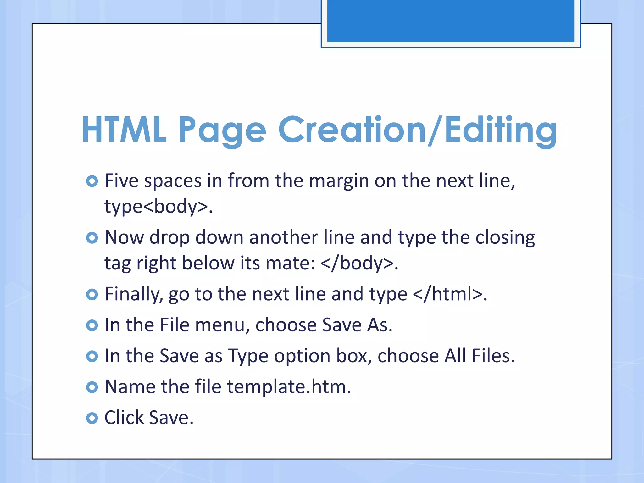 HTML Page Creation/Editing
 Five spaces in from the margin on the next line,
type<body>.
 Now drop down another line and type the closing
tag right below its mate: </body>.
 Finally, go to the next line and type </html>.
 In the File menu, choose Save As.
 In the Save as Type option box, choose All Files.
 Name the file template.htm.
 Click Save.
 