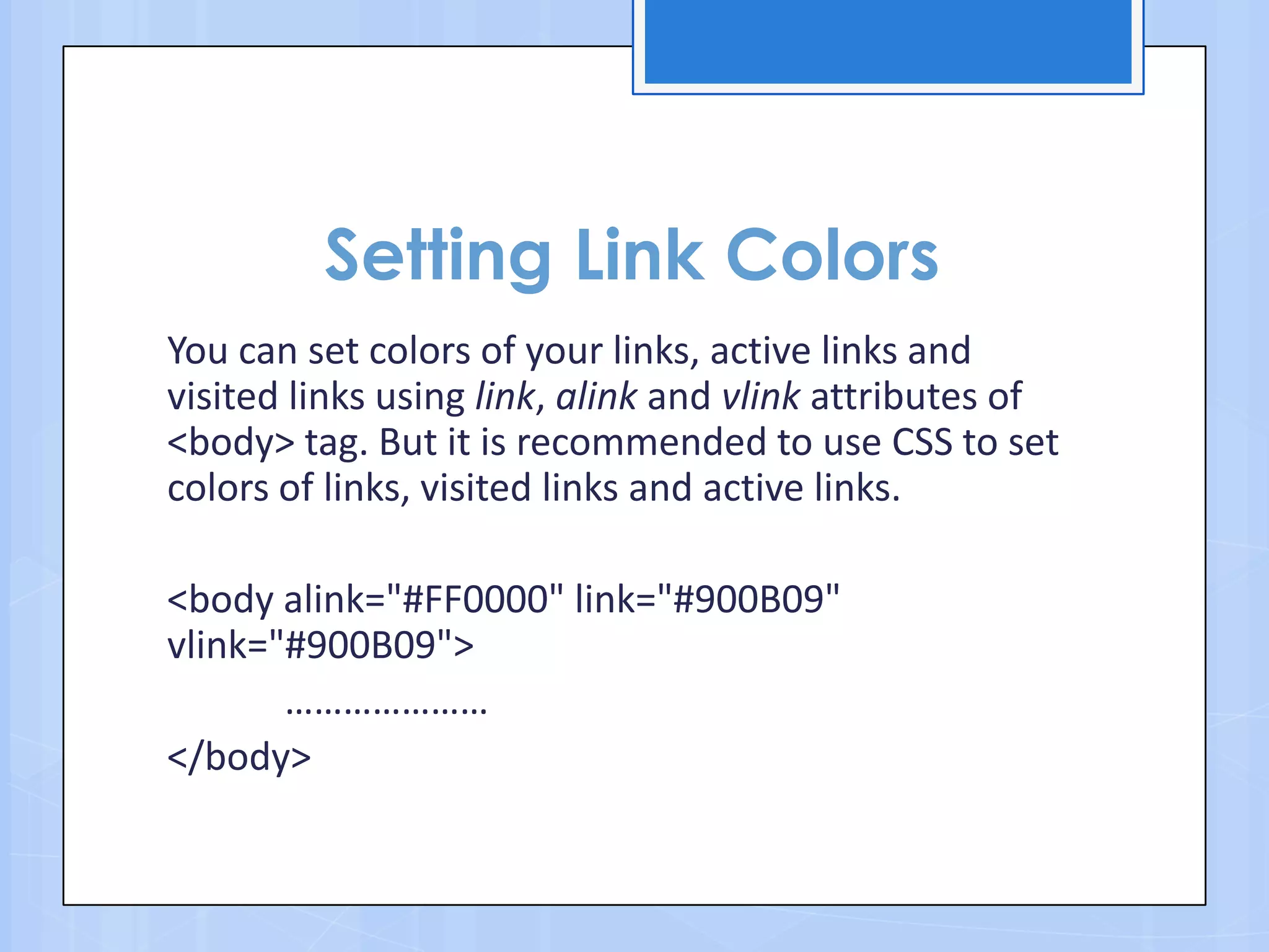 Setting Link Colors
You can set colors of your links, active links and
visited links using link, alink and vlink attributes of
<body> tag. But it is recommended to use CSS to set
colors of links, visited links and active links.
<body alink="#FF0000" link="#900B09"
vlink="#900B09">
…………………
</body>
 
