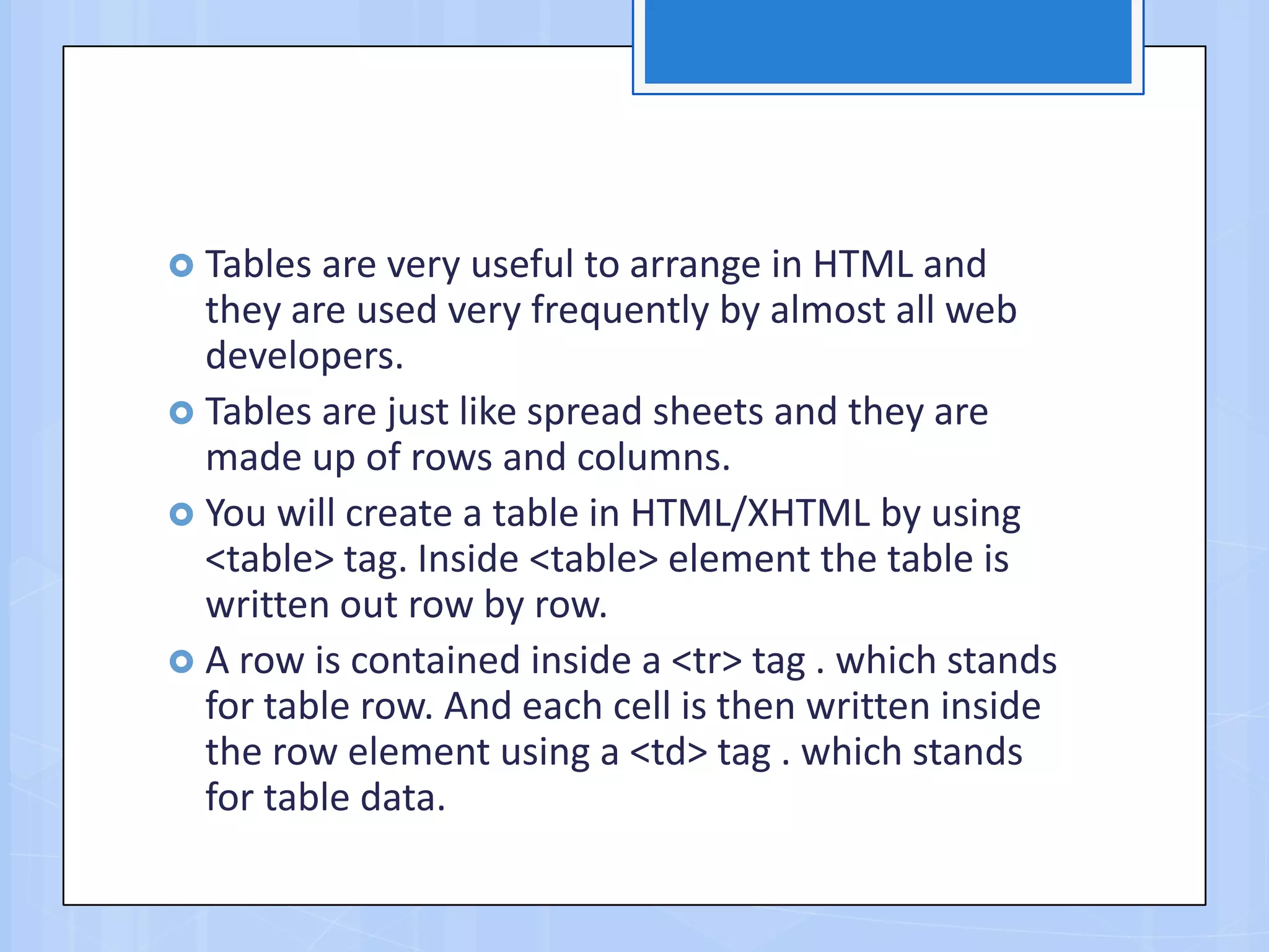  Tables are very useful to arrange in HTML and
they are used very frequently by almost all web
developers.
 Tables are just like spread sheets and they are
made up of rows and columns.
 You will create a table in HTML/XHTML by using
<table> tag. Inside <table> element the table is
written out row by row.
 A row is contained inside a <tr> tag . which stands
for table row. And each cell is then written inside
the row element using a <td> tag . which stands
for table data.
 