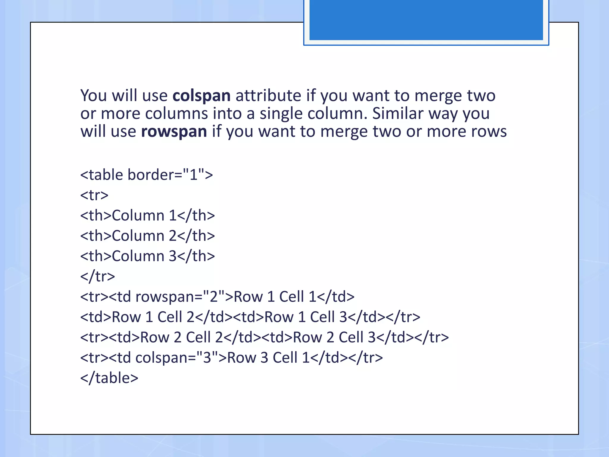 You will use colspan attribute if you want to merge two
or more columns into a single column. Similar way you
will use rowspan if you want to merge two or more rows
<table border="1">
<tr>
<th>Column 1</th>
<th>Column 2</th>
<th>Column 3</th>
</tr>
<tr><td rowspan="2">Row 1 Cell 1</td>
<td>Row 1 Cell 2</td><td>Row 1 Cell 3</td></tr>
<tr><td>Row 2 Cell 2</td><td>Row 2 Cell 3</td></tr>
<tr><td colspan="3">Row 3 Cell 1</td></tr>
</table>
 