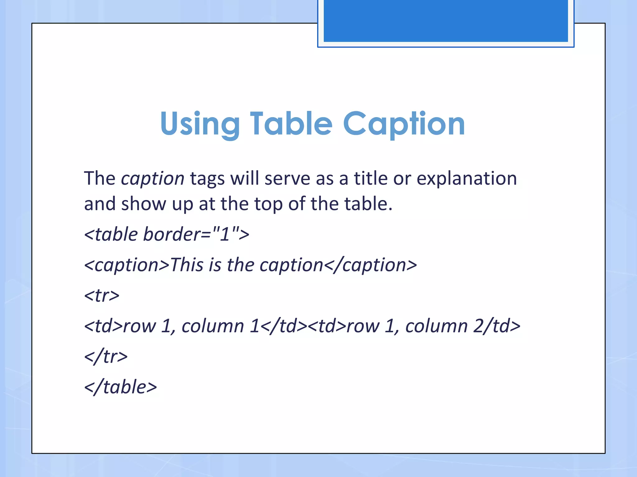Using Table Caption
The caption tags will serve as a title or explanation
and show up at the top of the table.
<table border="1">
<caption>This is the caption</caption>
<tr>
<td>row 1, column 1</td><td>row 1, column 2/td>
</tr>
</table>
 