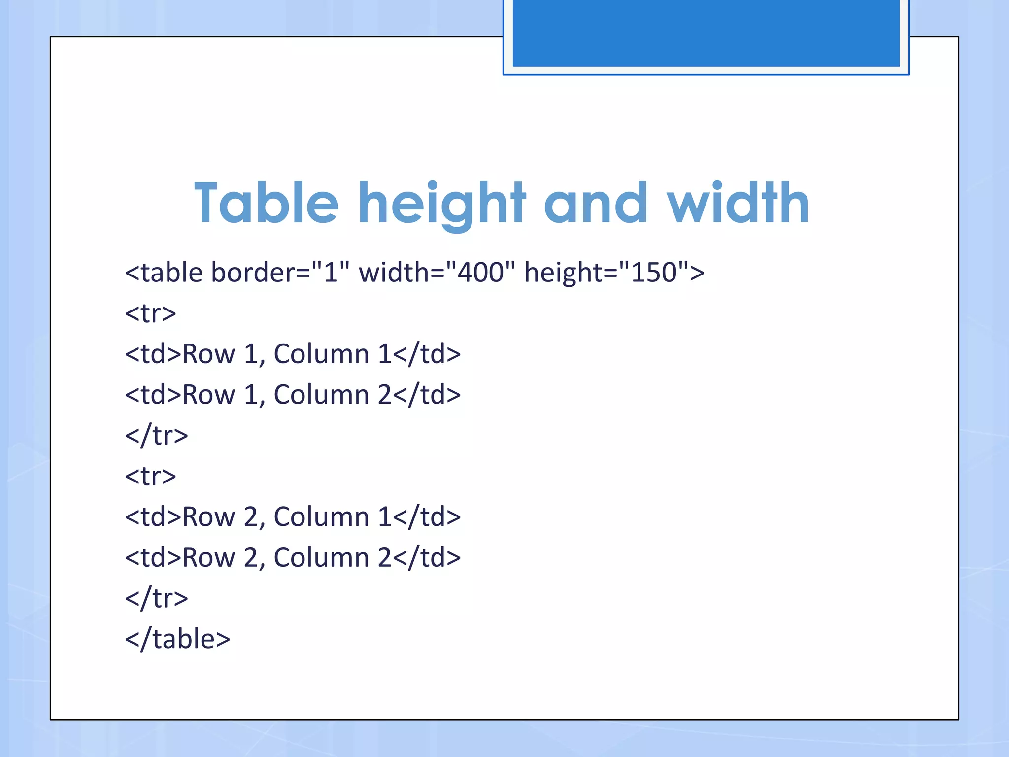 Table height and width
<table border="1" width="400" height="150">
<tr>
<td>Row 1, Column 1</td>
<td>Row 1, Column 2</td>
</tr>
<tr>
<td>Row 2, Column 1</td>
<td>Row 2, Column 2</td>
</tr>
</table>
 